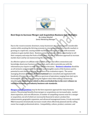 14
	
  
	
  
	
  
	
  
	
  
	
  
	
  
	
  
	
  
	
  
	
  
	
  
	
  
	
  
	
  
Best	
  Steps	
  to	
  Increase	
  Merger	
  and	
  Acquisition	
  Business	
  Sale	
  Multiples	
  
By	
  Lindsay	
  Mayhall	
  
Senior	
  Marketing	
  Manager	
  
	
  
	
  
	
  
Due	
  to	
  the	
  recent	
  economic	
  downturn,	
  many	
  businesses	
  are	
  operating	
  with	
  considerable	
  
caution	
  while	
  awaiting	
  the	
  thriving	
  economy	
  to	
  return.	
  Competition	
  in	
  specific	
  markets	
  is	
  
growing	
  at	
  a	
  rapid	
  rate,	
  causing	
  middle-­‐market	
  businesses	
  to	
  struggle	
  with	
  economic	
  
solutions	
  to	
  gain	
  market	
  share.	
   Business	
  owners	
  are	
  faced	
  with	
  the	
  opportunity	
  to	
  sell	
  
their	
  company	
  and	
  enjoy	
  the	
  fruits	
  of	
  their	
  labor,	
  or	
  take	
  an	
  assertive	
  approach	
  to	
  increase	
  
market	
  share	
  and	
  by	
  out-­‐maneuvering	
  the	
  competition.	
  
	
  
An	
  effective	
  option	
  is	
  to	
  affiliate	
  with	
  an	
  M&A	
  advisor	
  that	
  offers	
  connections	
  and	
  
knowledge	
  about	
  your	
  business	
  environment,	
  and	
  is	
  able	
  to	
  provide	
  you	
  with	
  the	
  
information	
  you	
  require	
  to	
  make	
  more	
  effective	
  decisions.	
  	
   	
  Business valuation	
  should	
  be	
  
an	
  all-­‐inclusive	
  assessment	
  of	
  the	
  tangible	
  and	
  intangible	
  assets	
  of	
  the	
  business	
  and	
  its	
  
potential	
  to	
  earn	
  future	
  profits	
  in	
  the	
  opinion	
  of	
  the	
  evaluation	
  expert.	
   The	
  senior	
  
managing	
  directors	
  of	
  Aaron,	
  Bell	
  International	
  have	
  consulted	
  and	
  negotiated	
  with	
  
hundreds	
  of	
  businesses	
  across	
  a	
  diverse	
  spectrum	
  of	
  operations	
  ranging	
  from	
  start-­‐up	
  to	
  
Fortune	
  100.	
   They	
  focus	
  on	
  securing	
  the	
  highest	
  value	
  when	
  selling	
  a	
  business	
  by	
  
identifying	
  the	
  hidden	
  value	
  which	
  is	
  often	
  overlooked	
  due	
  to	
  the	
  over-­‐reliance	
  on	
  
valuation	
  formulas	
  and	
  industry	
  business	
  sale	
  standards.	
  
	
  
	
  
	
  
Mergers	
  and	
  Acquisitions	
  may	
  be	
  the	
  best	
  expansion	
  approach	
  for	
  many	
  business	
  
owners.	
  The	
  principal	
  benefits	
  from	
  mergers	
  or	
  acquisitions	
  are	
  increased	
  sales,	
  	
  market	
  
share	
  expansion,	
  and	
  cost	
  efficiencies.	
  A	
  number	
  of	
  compelling	
  reasons	
  exist	
  for	
  a	
  merger	
  
or	
  acquisition,	
  not	
  all	
  of	
  which	
  are	
  necessarily	
  financial	
  in	
  nature:	
  product	
  line	
  
enhancements,	
  geographic	
  expansion,	
  and	
  advanced	
  management	
  teams.	
  A	
  truly	
  successful	
  
M&A	
  transaction	
  dramatically	
  increases	
  results	
  when	
  effectively	
  planned	
  and	
  the	
  selling	
  
owner	
  has	
  sought	
  professional	
  advice.	
   Compatibility,	
  culture,	
  product,	
  customer,	
  and	
  
 