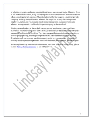 15
production	
  synergies,	
  and	
  numerous	
  additional	
  issues	
  are	
  assessed	
  in	
  due	
  diligence.	
   Even	
  
in	
  the	
  best	
  economic	
  times,	
  many	
  factors	
  beyond	
  financial	
  results	
  alone	
  must	
  be	
  addressed	
  
when	
  assessing	
  a	
  target	
  company.	
  These	
  include	
  whether	
  the	
  target	
  is	
  a	
  public	
  or	
  private	
  
company,	
  industry	
  competitiveness,	
  whether	
  the	
  target	
  has	
  strong	
  relationships	
  with	
  
employees,	
  customers,	
  vendors	
  and	
  distributors,	
  management	
  team	
  experience,	
  and	
  
whether	
  management	
  is	
  capable	
  of	
  taking	
  the	
  company	
  to	
  the	
  next	
  level.	
  
	
  
The	
  investment	
  bankers	
  at	
  Aaron,	
  Bell	
  are	
  merger	
  and	
  acquisition	
  experts	
  and	
  have	
  
maximized	
  results	
  for	
  companies	
  with	
  EBITDA	
  of	
  $1	
  million	
  to	
  $25	
  million	
  and	
  enterprise	
  
values	
  of	
  $5	
  million	
  to	
  $250	
  million.	
  They	
  have	
  successfully	
  consulted	
  with	
  companies	
  to	
  
expand	
  geographically,	
  allowing	
  their	
  products	
  and	
  services	
  to	
  thrive	
  in	
  new	
  markets.	
  
Growth	
  through	
  mergers	
  and	
  acquisitions	
  can	
  transform	
  a	
  company	
  into	
  a	
  recognized	
  
industry	
  leader	
  by	
  becoming	
  the	
  first	
  choice	
  for	
  customers,	
  management,	
  and	
  employees.	
  
	
  
For a complementary consultation to determine your ideal growth or sale strategy, please
contact Aaron, Bell International or call 720-200-0470.
 