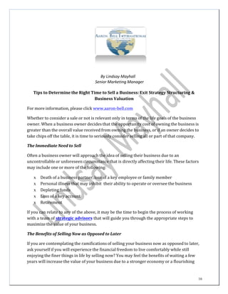 16
By	
  Lindsay	
  Mayhall	
  
Senior	
  Marketing	
  Manager	
  
	
  
Tips	
  to	
  Determine	
  the	
  Right	
  Time	
  to	
  Sell	
  a	
  Business:	
  Exit	
  Strategy	
  Structuring	
  &	
  
Business	
  Valuation	
  
	
  
For	
  more	
  information,	
  please	
  click	
  	
  www.aaron-­‐bell.com	
  
	
  
Whether	
  to	
  consider	
  a	
  sale	
  or	
  not	
  is	
  relevant	
  only	
  in	
  terms	
  of	
  the	
  life	
  goals	
  of	
  the	
  business	
  
owner.	
  When	
  a	
  business	
  owner	
  decides	
  that	
  the	
  opportunity	
  cost	
  of	
  owning	
  the	
  business	
  is	
  
greater	
  than	
  the	
  overall	
  value	
  received	
  from	
  owning	
  the	
  business,	
  or	
  if	
  an	
  owner	
  decides	
  to	
  
take	
  chips	
  off	
  the	
  table,	
  it	
  is	
  time	
  to	
  seriously	
  consider	
  selling	
  all	
  or	
  part	
  of	
  that	
  company.	
  
	
  
The	
  Immediate	
  Need	
  to	
  Sell	
  
	
  
Often	
  a	
  business	
  owner	
  will	
  approach	
  the	
  idea	
  of	
  selling	
  their	
  business	
  due	
  to	
  an	
  
uncontrollable	
  or	
  unforeseen	
  circumstance	
  that	
  is	
  directly	
  affecting	
  their	
  life.	
  These	
  factors	
  
may	
  include	
  one	
  or	
  more	
  of	
  the	
  following:	
  
	
  
x Death	
  of	
  a	
  business	
  partner,	
  loss	
  of	
  a	
  key	
  employee	
  or	
  family	
  member	
  
x Personal	
  illness	
  that	
  may	
  inhibit	
   their	
  ability	
  to	
  operate	
  or	
  oversee	
  the	
  business	
  
x Depleting	
  funds	
  
x Loss	
  of	
  a	
  key	
  account	
  
x Retirement	
  
	
  
If	
  you	
  can	
  relate	
  to	
  any	
  of	
  the	
  above,	
  it	
  may	
  be	
  the	
  time	
  to	
  begin	
  the	
  process	
  of	
  working	
  
with	
  a	
  team	
  of	
  strategic	
  advisors	
  that	
  will	
  guide	
  you	
  through	
  the	
  appropriate	
  steps	
  to	
  
maximize	
  the	
  value	
  of	
  your	
  business.	
  
	
  
The	
  Benefits	
  of	
  Selling	
  Now	
  as	
  Opposed	
  to	
  Later	
  
	
  
If	
  you	
  are	
  contemplating	
  the	
  ramifications	
  of	
  selling	
  your	
  business	
  now	
  as	
  opposed	
  to	
  later,	
  
ask	
  yourself	
  if	
  you	
  will	
  experience	
  the	
  financial	
  freedom	
  to	
  live	
  comfortably	
  while	
  still	
  
enjoying	
  the	
  finer	
  things	
  in	
  life	
  by	
  selling	
  now?	
  You	
  may	
  feel	
  the	
  benefits	
  of	
  waiting	
  a	
  few	
  
years	
  will	
  increase	
  the	
  value	
  of	
  your	
  business	
  due	
  to	
  a	
  stronger	
  economy	
  or	
  a	
  flourishing	
  
 