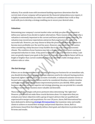 17
industry.	
  If	
  an	
  outside	
  team	
  with	
  investment	
  banking	
  experience	
  determines	
  that	
  the	
  
current	
  state	
  of	
  your	
  company	
  will	
  not	
  generate	
  the	
  financial	
  independence	
  you	
  require,	
  it	
  
is	
  highly	
  recommended	
  that	
  you	
  either	
  wait	
  until	
  they	
  are	
  confident	
  that	
  it	
  will	
  or	
  they	
  
work	
  with	
  you	
  to	
  develop	
  a	
  strategy	
  enabling	
  you	
  to	
  secure	
  your	
  desired	
  value.	
  
	
  
	
  
	
  
	
  
Valuations	
  
	
  
Determining	
  your	
  company's	
  current	
  market	
  value	
  can	
  help	
  you	
  plan	
  for	
  retirement	
  or	
  
define	
  your	
  options	
  if	
  you	
  decide	
  to	
  explore	
  alternatives.	
  These	
  reasons	
  alone	
  justify	
  why	
  a	
  
valuation	
  is	
  extremely	
  important	
  to	
  the	
  current	
  and	
  future	
  potential	
  of	
  your	
  business.	
  The	
  
valuation	
  may	
  exceed	
  your	
  expectations	
  and	
  prove	
  that	
  your	
  business	
  is	
  ready	
  for	
  a	
  
successful	
  sale.	
  However,	
  you	
  may	
  choose	
  to	
  delay	
  the	
  process	
  and	
  allow	
  the	
  business	
  to	
  
become	
  more	
  profitable	
  over	
  the	
  next	
  few	
  years.	
  However,	
  you	
  should	
  exercise	
  caution	
  
when	
  considering	
  a	
  delay	
  because	
  it	
  may	
  backfire	
  due	
  to	
  the	
  ever-­‐changing	
  economic	
  
climate.	
  The	
  condition	
  of	
  your	
  business	
  may	
  take	
  a	
  drastic	
  turn	
  in	
  three	
  years	
  causing	
  an	
  
unexpected	
  reduction	
  in	
  value.	
  A	
  key	
  point	
  to	
  consider	
  is	
  that	
  your	
  decision	
  to	
  delay	
  a	
  sale	
  
now	
  can	
  greatly	
  impact	
  your	
  goals	
  in	
  the	
  future.	
  It	
  is	
  unwise	
  to	
  assume	
  the	
  future	
  will	
  be	
  as	
  
bright	
  or	
  brighter	
  than	
  current	
  conditions,	
  unless	
  you	
  develop	
  a	
  viable	
  strategic	
  plan	
  to	
  
enhance	
  sales	
  or	
  value.	
  
	
  
	
  
	
  
	
  
The	
  Exit	
  Strategy	
  
	
  
If	
  there	
  are	
  no	
  detrimental	
  concerns	
  currently	
  affecting	
  your	
  business	
  for	
  an	
  immediate	
  sale,	
  
you	
  should	
  develop	
  an	
  exit	
  strategy.	
  Perhaps	
  expenses	
  need	
  to	
  be	
  reduced,	
  buying	
  practices	
  
improved,	
  tighter	
  controls	
  placed	
  on	
  accounts	
  receivable,	
  or	
  enhanced	
  customer	
  service	
  or	
  
focused	
  sales	
  and	
  marketing	
  initiatives	
  need	
  to	
  be	
  considered.	
  Develop	
  a	
  realistic	
  timeline	
  
and	
  begin	
  executing	
  the	
  performance	
  improvement	
  practices	
  you	
  identify.	
  With	
  a	
  proper	
  
business	
  valuation	
  and	
  some	
  superior	
  exit	
  strategy	
  planning,	
  you	
  can	
  provide	
  for	
  a	
  smooth	
  
transition	
  and	
  make	
  the	
  business	
  more	
  valuable	
  and	
  desirable.	
  
	
  
These	
  individual	
  strategies	
  will	
  prove	
  pertinent	
  when	
  determining	
  “the	
  right	
  time”.	
  
However,	
  you	
  should	
  not	
  make	
  these	
  crucial	
  decisions	
  alone.	
  It	
  is	
  imperative	
  that	
  you	
  
evaluate	
  your	
  future	
  objectives	
  with	
  a	
  group	
  of	
  expert	
  advisors	
  that	
  are	
  qualified	
  and	
  
experienced	
  in	
  mergers	
  and	
  acquisitions.	
  For	
  over	
  20	
  years,	
  Aaron,	
  Bell	
  International	
  has	
  
been	
  dedicated	
  to	
  delivering	
  	
  strategic fit transactions	
  that	
  maximize	
  value	
  and	
  enable	
  
clients	
  to	
  achieve	
  or	
  exceed	
  their	
  strategic	
  and	
  personal	
  objectives.	
  Aaron,	
  Bell	
  is	
  a	
  
performance	
  based	
  firm	
  that	
  diligently	
  defines	
  client	
  goals	
  and	
  objectives	
  to	
  produce	
  best-­‐	
  
fit	
  terms	
  and	
  results.	
  
 