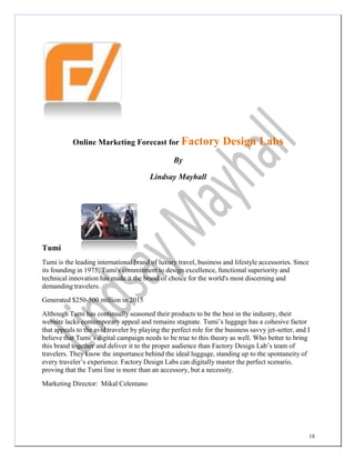 18
	
  
	
  
	
  
	
  
	
  
	
  
	
  
	
  
	
  
	
  
	
  
	
  
	
  
	
  
	
  
	
  
Online Marketing Forecast for Factory Design Labs
By
Lindsay Mayhall
Tumi
Tumi is the leading international brand of luxury travel, business and lifestyle accessories. Since
its founding in 1975, Tumi's commitment to design excellence, functional superiority and
technical innovation has made it the brand of choice for the world's most discerning and
demanding travelers.
Generated $250-500 million in 2015
Although Tumi has continually seasoned their products to be the best in the industry, their
website lacks contemporary appeal and remains stagnate. Tumi’s luggage has a cohesive factor
that appeals to the avid traveler by playing the perfect role for the business savvy jet-setter, and I
believe that Tumi’s digital campaign needs to be true to this theory as well. Who better to bring
this brand together and deliver it to the proper audience than Factory Design Lab’s team of
travelers. They know the importance behind the ideal luggage, standing up to the spontaneity of
every traveler’s experience. Factory Design Labs can digitally master the perfect scenario,
proving that the Tumi line is more than an accessory, but a necessity.
Marketing Director: Mikal Celentano
 