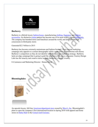 19
Burberry
Burberry is a British luxury fashion house, manufacturing clothing, fragrance, and fashion
accessories. Its distinctive tartan pattern has become one of its most widely copied trademarks.
The company has branded stores and franchises around the world, and also sells through
concessions in third-party stores
Generated $2.3 billion in 2015
Burberry has become extremely mainstream and fashion forward. Their current marketing
campaign only appeals to a certain demographic while a wide array of fashionistas still choose
Burberry’s competitors as they do not identify with their current marketing strategy. Burberry
lacks an edgy campaign that is going to grab the attention of the savvy consumer. Factory Design
Labs has the tenacity and creative tactic to make Burberry’s vision, a reality.
E-Commerce and Marketing Director: Donna David
Bloomingdales
An upscale-luxury, full-line American department store owned by Macy's, Inc. Bloomingdale's
plans to open the company's first international location in Spring 2010 with apparel and home
stores in Dubai Mall in the United Arab Emirates.
 