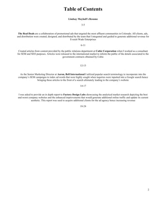 2
Table of Contents
Lindsay Mayhall’s Resume
3-5
The Real Deals are a collaboration of promotional ads that targeted the most affluent communities in Colorado. All clients, ads,
and distribution were created, designed, and distributed by the team that I integrated and guided to generate additional revenue for
Everett Wade Enterprises
6-11
Created articles from content provided by the public relations department at Cubic Corporation when I worked as a consultant
for SEM and SEO purposes. Articles were released to the international market to inform the public of the details associated to the
government contracts obtained by Cubic
12-13
As the Senior Marketing Director at Aaron, Bell International I utilized popular search terminology to incorporate into the
company’s SEM campaigns to index ad words that were highly sought when inquiries were inputted into a Google search hence
bringing these articles to the front of a search ultimately leading to the company’s website
14-17
I was asked to provide an in depth report to Factory Design Labs showcasing the analytical market research depicting the best
and worst company websites and the enhanced improvements that would generate additional online traffic and update its current
aesthetic. This report was used to acquire additional clients for the ad agency hence increasing revenue
18-24
 