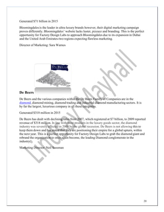 20
Generated $71 billion in 2015
Bloomingdales is the leader in ultra-luxury brands however, their digital marketing campaign
proves differently. Bloomingdales’ website lacks luster, pizzazz and branding. This is the perfect
opportunity for Factory Design Labs to approach Bloomingdales due to its expansion in Dubai
and the United Arab Emirates-two regions expecting flawless marketing.
Director of Marketing: Sara Warnes
De Beers
De Beers and the various companies within the De Beers Family of Companies are in the
diamond, diamond mining, diamond trading and industrial diamond manufacturing sectors. It is
by far the largest, luxurious company in all these categories.
Generated $318 million in 2015
De Beers has dealt with declining sales from 2007, which registered at $7 billion, to 2009 reported
revenue of $318 million. In line with most products in the luxury goods sector, the diamond
industry was severely affected in 2009 by the global recession. De Beers is not allowing this to
keep them down and has stated that they are positioning their empire for a global upturn, within
the next year. This is a perfect opportunity for Factory Design Labs to grab the diamond giant and
rebrand the organization to once again become, the leading Diamond conglomerate in the
industry.
Marketing Director: Neil Sussman
 