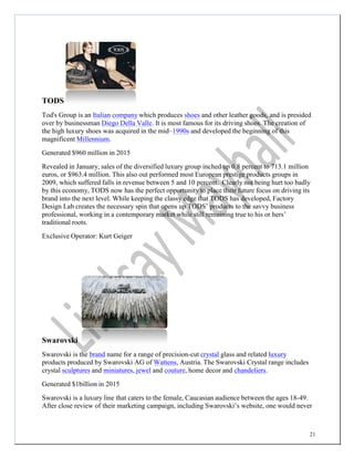21
TODS
Tod's Group is an Italian company which produces shoes and other leather goods, and is presided
over by businessman Diego Della Valle. It is most famous for its driving shoes. The creation of
the high luxury shoes was acquired in the mid–1990s and developed the beginning of this
magnificent Millennium.
Generated $960 million in 2015
Revealed in January, sales of the diversified luxury group inched up 0.8 percent to 713.1 million
euros, or $963.4 million. This also out performed most European prestige products groups in
2009, which suffered falls in revenue between 5 and 10 percent. Clearly not being hurt too badly
by this economy, TODS now has the perfect opportunity to place their future focus on driving its
brand into the next level. While keeping the classy edge that TODS has developed, Factory
Design Lab creates the necessary spin that opens up TODS’ products to the savvy business
professional, working in a contemporary market while still remaining true to his or hers’
traditional roots.
Exclusive Operator: Kurt Geiger
Swarovski
Swarovski is the brand name for a range of precision-cut crystal glass and related luxury
products produced by Swarovski AG of Wattens, Austria. The Swarovski Crystal range includes
crystal sculptures and miniatures, jewel and couture, home decor and chandeliers.
Generated $1billion in 2015
Swarovski is a luxury line that caters to the female, Caucasian audience between the ages 18-49.
After close review of their marketing campaign, including Swarovski’s website, one would never
 