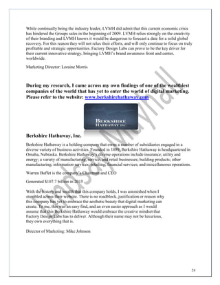 24
While continually being the industry leader, LVMH did admit that this current economic crisis
has hindered the Groups sales in the beginning of 2009. LVMH relies strongly on the creativity
of their branding and LVMH knows it would be dangerous to forecast a date for a solid global
recovery. For this reason they will not relax their efforts, and will only continue to focus on truly
profitable and strategic opportunities. Factory Design Labs can prove to be the key driver for
their current innovative strategy, bringing LVMH’s brand awareness front and center,
worldwide.
Marketing Director: Loraine Morris
During my research, I came across my own findings of one of the wealthiest
companies of the world that has yet to enter the world of digital marketing.
Please refer to the website: www.berkshirehathaway.com
Berkshire Hathaway, Inc.
Berkshire Hathaway is a holding company that owns a number of subsidiaries engaged in a
diverse variety of business activities. Founded in 1889, Berkshire Hathaway is headquartered in
Omaha, Nebraska. Berkshire Hathaway’s diverse operations include insurance; utility and
energy; a variety of manufacturing, service, and retail businesses; building products; other
manufacturing; information services; retailing; financial services; and miscellaneous operations.
Warren Buffet is the company’s Chairman and CEO
Generated $107.7 billion in 2015
With the history and wealth that this company holds, I was astonished when I
stumbled across their website. There is no roadblock, justification or reason why
this company has yet to embrace the aesthetic beauty that digital marketing can
create. To me, this was an easy find, and an even easier approach as I would
assume that this Berkshire Hathaway would embrace the creative mindset that
Factory Design Labs has to deliver. Although their name may not be luxurious,
they own everything that is.
Director of Marketing: Mike Johnson
 