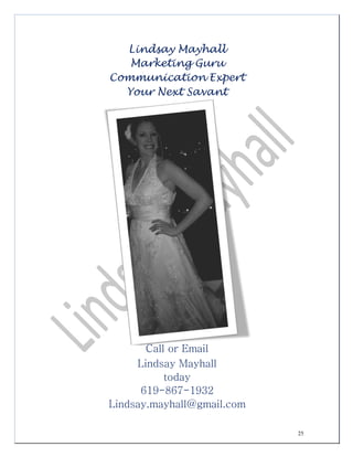 25
Lindsay Mayhall
Marketing Guru
Communication Expert
Your Next Savant
Call or Email
Lindsay Mayhall
today
619-867-1932
Lindsay.mayhall@gmail.com
 