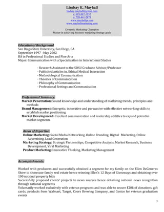 3
Educational	
  Background	
  	
  
San	
  Diego	
  State	
  University,	
  San	
  Diego,	
  CA	
  	
  
September	
  1997	
  –May	
  2002	
  	
  
BA	
  in	
  Professional	
  Studies	
  and	
  Fine	
  Arts	
  	
  
Major:	
  Communication	
  with	
  a	
  Specialization	
  in	
  Interactional	
  Studies	
  	
  
	
  
	
   	
   ·	
  Research	
  Assistant	
  to	
  the	
  SDSU	
  Graduate	
  Advisor/Professor	
  	
  	
  
	
   	
   ·	
  Published	
  articles	
  in,	
  Ethical	
  Medical	
  Interaction	
  	
  	
  
	
   	
   ·	
  Methodological	
  Communication	
  	
  	
  
	
   	
   ·	
  Theories	
  of	
  Communication	
  	
  	
  
	
   	
   ·	
  Philosophy	
  of	
  Communication	
  	
  	
  
	
   	
   ·	
  Professional	
  Settings	
  and	
  Communication	
  	
  	
  
	
  
Professional	
  Summary:	
  
Market	
  Penetration:	
  Sound	
  knowledge	
  and	
  understanding	
  of	
  marketing	
  trends,	
  principles	
  and	
  
methods	
  
Brand	
  Management:	
  Energetic,	
  innovative	
  and	
  persuasive	
  with	
  effective	
  networking	
  skills	
  to	
  
establish	
  market	
  positioning	
  
Market	
  Development:	
  Excellent	
  communication	
  and	
  leadership	
  abilities	
  to	
  expand	
  potential	
  
market	
  segments	
  
	
  
	
  
Areas	
  of	
  Expertise:	
  
Online	
  Marketing:	
  Social	
  Media	
  Networking,	
  Online	
  Branding,	
  Digital	
  	
  	
  Marketing,	
  Online	
  
Advertising,	
  Lead	
  Generation	
  
Marketing	
  Strategy:	
  Strategic	
  Partnerships,	
  Competitive	
  Analysis,	
  Market	
  Research,	
  Business	
  
Development,	
  Viral	
  Marketing	
  
Product	
  Marketing:	
  Innovative	
  Thinking,	
  Marketing	
  Management	
  
	
  
	
  	
  	
  	
  	
  	
  	
  
Accomplishments:	
  
	
  
Worked	
  with	
  producers	
  and	
  successfully	
  obtained	
  a	
  segment	
  for	
  my	
  family	
  on	
  the	
  Ellen	
  DeGeneres	
  	
  	
  	
  	
  	
  	
  	
  	
  
Show	
  to	
  showcase	
  family	
  real	
  estate	
  hence	
  winning	
  Ellen’s	
  12	
  Days	
  of	
  Giveaways	
  and	
  obtaining	
  over	
  
100	
  national	
  property	
  bids	
   	
  
Successfully	
  proposed	
  clients’	
  projects	
  to	
  news	
  sources	
  hence	
  obtaining	
  national	
  news	
  recognition	
  
through	
  national	
  segments	
  
Voluntarily	
  worked	
  exclusively	
  with	
  veteran	
  programs	
  and	
  was	
  able	
  to	
  secure	
  $20k	
  of	
  donations,	
  gift	
  
cards,	
  products	
  from	
  Walmart,	
  Target,	
  Coors	
  Brewing	
  Company,	
  and	
  Costco	
  for	
  veteran	
  graduation	
  
events	
  
Lindsay E. Mayhall
lindsay.mayhall@gmail.com
c: 619-867-1932
o: 720-441-2878
www.mayhallpr.com
www.mayhallmarketing.com
Dynamic Marketing Champion
Master in achieving business marketing strategy goals
 