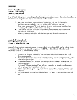 4
	
  
	
  
	
  
Employers:	
  
	
  
Everett	
  Wade	
  Enterprises	
  
Director	
  of	
  Marketing	
  
January	
  2014-­‐Present	
  
	
  
Everett	
  Wade	
  Enterprises	
  is	
  a	
  branding	
  and	
  marketing	
  communications	
  agency	
  that	
  helps	
  clients	
  discover	
  	
  
their	
  true	
  voice	
  and	
  purpose	
  to	
  inspire	
  audiences	
  around	
  the	
  world.	
  
	
  
• Developed and launched integrated multi-channel print, web, and direct marketing
campaigns that propelled sales from $1.2 million to $3.7 million by year-end
• Direct brand management, PR, media relations, corporate positioning, product launches,
advertising, sales collateral and tradeshow marketing
• Create concept and copy for journal ads, direct mail campaigns and sales collateral for
diverse clients and projects
• Deliver social media monitoring and effectiveness reports for senior management
	
  
	
  
Aaron,	
  Bell	
  International	
  	
  
Senior	
  Marketing	
  Director	
  
August	
  2010-­‐November	
  2014	
  	
  
	
  
Aaron,	
  Bell	
  International	
  is	
  an	
  independent	
  investment	
  bank	
  focused	
  on	
  middle	
  market	
  private	
  sector	
  
transactions.	
  ABI	
  clients	
  are	
  typically	
  companies	
  with	
  EBITDA	
  of	
  $1	
  million	
  to	
  $25	
  million	
  and	
  
enterprise	
  values	
  of	
  $5	
  million	
  to	
  $250	
  million.	
  	
  
	
  
• Communicate	
  financial	
  information	
  and	
  complex	
  strategic	
  issues	
  to	
  assist	
  and	
  guide	
  
client	
  decision-­‐makers	
  
• Develop	
  client	
  networks	
  and	
  support	
  efforts	
  in	
  creating	
  and	
  executing	
  advertising,	
  sales	
  
and	
  marketing	
  strategies	
  	
  	
  
• Extensive	
  experience	
  with	
  financial	
  and	
  strategic	
  analysis	
  for	
  M&A,	
  partnerships	
  and	
  
capital	
  investments	
  
• Create	
  and	
  Publish	
  articles	
  and	
  Press	
  Releases	
  pertaining	
  to	
  valuations	
  and	
  strategic	
  
software,	
  merger	
  and	
  acquisition	
  methods	
  
• Publisher	
  of	
  online	
  magazine	
  to	
  gain	
  client	
  awareness	
  and	
  involvement,	
  CEO	
  Strategic	
  
	
  Solutions	
  
• Contribute	
  Marketing	
  efforts	
  to	
  companies	
  with	
  EBITDA	
  of	
  $25	
  million	
  and	
  prepare	
  for	
  
Sale	
  
	
  
	
  
	
  
	
  
	
  
	
  
	
  
	
  
	
  
	
  
 