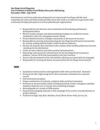 5
	
  
	
  
	
  
San	
  Diego	
  Social	
  Magazine	
  	
  
Vice	
  President	
  of	
  Online	
  Print	
  Media/Interactive	
  Marketing	
  	
  
November	
  2006	
  –	
  July	
  2010	
  	
  
	
  
Entertainment	
  and	
  Event	
  publication	
  designed	
  to	
  not	
  only	
  provide	
  San	
  Diego	
  with	
  the	
  most	
  
comprehensive	
  print	
  and	
  online	
  media	
  possible,	
  but	
  to	
  also	
  work	
  as	
  an	
  advocate	
  to	
  give	
  back	
  to	
  the	
  
community	
  through	
  participation	
  in	
  various	
  philanthropic	
  organizations.	
  	
  
	
  
	
  
• Responsible	
  for	
  the	
  direction	
  and	
  coordination	
  of	
  all	
  marketing	
  and	
  business	
  
development	
  efforts	
  
• Monitor	
  market	
  changes	
  and	
  adjust	
  marketing	
  strategies	
  in	
  an	
  effort	
  to	
  remain	
  
competitive	
  in	
  the	
  ever-­‐changing	
  economic	
  climate	
  
• Present	
  detailed	
  business	
  strategies	
  and	
  policies	
  to	
  the	
  board	
  of	
  investors	
  	
  	
  
• Responsible	
  for	
  growing	
  and	
  perpetuating	
  the	
  San	
  Diego	
  Social	
  brand	
  in	
  local	
  markets	
  
by	
  	
  actively	
  seeking	
  industry	
  leaders	
  within	
  Southern	
  California	
  
• Oversee	
  all	
  elements	
  that	
  contribute	
  to	
  the	
  creation	
  of	
  the	
  monthly	
  publication	
  from	
  the	
  
	
  storyboard	
  to	
  the	
  distribution	
  
• Create	
  all	
  sales	
  collateral	
  and	
  online	
  product	
  demonstrations	
  
• Help	
  design	
  and	
  execute	
  the	
  infrastructure	
  for	
  the	
  San	
  Diego	
  Social	
  ecommerce	
  
platform,	
  	
  release	
  2010	
  from	
  functionality	
  to	
  the	
  User	
  Interface	
  
• Assist	
  in	
  the	
  development	
  of	
  the	
  web	
  interface-­‐allowing	
  user	
  generated	
  ad	
  campaigns	
  
• Responsible	
  for	
  securing	
  all	
  charter	
  accounts	
  within	
  the	
  San	
  Diego	
  Social	
  network	
  	
  	
  
	
  
	
  
Skills:	
  	
  
	
   	
  
• Exceptional	
  communication	
  and	
  negotiation	
  skills	
  with	
  a	
  professional	
  	
  	
  demeanor	
  
• Strong	
  work	
  ethic,	
  high	
  energy	
  level	
  with	
  a	
  consistent	
  commitment	
  to	
  corporate	
  
success	
  
• Self-­‐motivated	
  team	
  player	
  	
  	
  
• Unique	
  combination	
  of	
  creativity,	
  analytical	
  skills	
  and	
  detail	
  orientation	
  	
  
• Proficient	
  in	
  all	
  social	
  media	
  outlets	
  including	
  Facebook,	
  Twitter,	
  Instagram,	
  LinkedIn,	
  
Snapchat,	
  Hootsuite,	
  etc.	
  to	
  execute	
  mass-­‐marketing	
  strategies	
  	
  	
  	
  	
  
• Knowledgeable	
  of	
  a	
  variety	
  of	
  CRM	
  systems	
  	
  	
   	
   	
  
• Experienced	
  managing	
  corporate	
  e-­‐mail	
  campaigns	
  from	
  creative	
  conceptualization	
  to	
  
product	
  delivery	
  
• Proficient	
  in	
  Pages,	
  Key	
  Note,	
  Numbers,	
  Excel,	
  Word,	
  Power	
  Point,	
  Act-­‐on,	
  etc.	
  
	
  
	
  
 