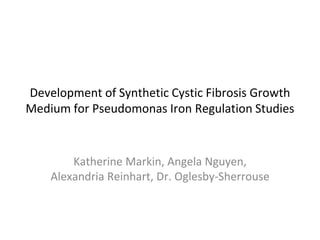 Development of Synthetic Cystic Fibrosis Growth
Medium for Pseudomonas Iron Regulation Studies
Katherine Markin, Angela Nguyen,
Alexandria Reinhart, Dr. Oglesby-Sherrouse
 