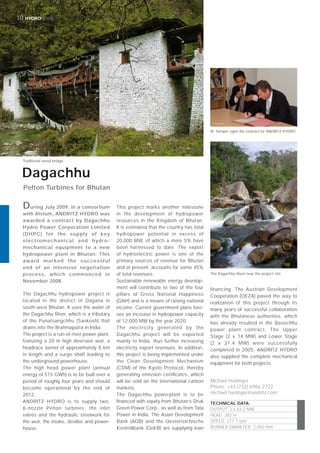 © Renner
10 HYDRONEWS
During July 2009, in a consortium
with Alstom, ANDRITZ HYDRO was
awarded a contract by Dagachhu
Hydro Power Corporation Limited
(DHPC) for the supply of key
electromechanical and hydro-
mechanical equipment to a new
hydropower plant in Bhutan. This
award marked the successful
end of an intensive negotiation
process, which commenced in
November 2008.
Michael Haslinger
Phone: +43 (732) 6986 2722
michael.haslinger@andritz.com
The Dagachhu hydropower project is
located in the district of Dagana in
south-west Bhutan. It uses the water of
the Dagachhu River, which is a tributary
of the Punatsangchhu (Sankosh) that
drains into the Brahmaputra in India.
The project is a run-of-river power plant,
featuring a 20 m high diversion weir, a
headrace tunnel of approximately 8 km
in length and a surge shaft leading to
the underground powerhouse.
The high head power plant (annual
energy of 515 GWh) is to be built over a
period of roughly four years and should
become operational by the end of
2012.
ANDRITZ HYDRO is to supply two,
6-nozzle Pelton turbines, the inlet
valves and the hydraulic steelwork for
the weir, the intake, desilter and power-
house.
This project marks another milestone
in the development of hydropower
resources in the Kingdom of Bhutan.
It is estimated that the country has total
hydropower potential in excess of
20,000 MW, of which a mere 5% have
been harnessed to date. The export
of hydroelectric power is one of the
primary sources of revenue for Bhutan
and at present, accounts for some 45%
of total revenues.
Sustainable renewable energy develop-
ment will contribute to two of the four
pillars of Gross National Happiness
(GNH) and is a means of raising national
income. Current government plans fore-
see an increase in hydropower capacity
of 12,000 MW by the year 2020.
The electricity generated by the
Dagachhu project will be exported
mainly to India, thus further increasing
electricity export revenues. In addition,
this project is being implemented under
the Clean Development Mechanism
(CDM) of the Kyoto Protocol, thereby
generating emission certiﬁcates, which
will be sold on the international carbon
markets.
The Dagachhu powerplant is to be
ﬁnanced with equity from Bhutan’s Druk
Green Power Corp., as well as from Tata
Power in India. The Asian Development
Bank (ADB) and the Oesterreichische
Kontrollbank (OeKB) are supplying loan
financing. The Austrian Development
Cooperation (OEZA) paved the way to
realization of this project through its
many years of successful collaboration
with the Bhutanese authorities, which
has already resulted in the Basochhu
power plant contract. The Upper
Stage (2 x 14 MW) and Lower Stage
(2 x 21.4 MW) were successfully
completed in 2005. ANDRITZ HYDRO
also supplied the complete mechanical
equipment for both projects.
Dagachhu
Pelton Turbines for Bhutan
TECHNICAL DATA:
OUTPUT: 2 x 62.2 MW
HEAD: 282 m
SPEED: 277.7 rpm
RUNNER DIAMETER: 2,450 mm
Traditional wood bridge
The Dagachhu River near the project site
W. Semper signs the contract for ANDRITZ HYDRO
 