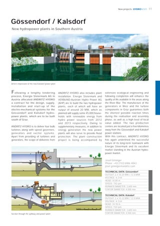 © Steweag
© Steweag
HYDRONEWS
© Steweag
ANDRITZ HYDRO is to deliver four bulb
turbines along with speed governors,
generators and exciter systems.
Apart from providing of turbines and
generators, the scope of deliveries from
ANDRITZ HYDRO also includes plant
installation. Energie Steiermark and
VERBUND-Austrian Hydro Power AG
(AHP) are to build the two hydropower
plants, each of which will have an
output of around 20 MW, which as
planned will supply some 45,000 house-
holds with renewable energy from
hydro power sources from 2012
and 2013 respectively. Owing to
supplementary measures, in addition to
energy generation the new power
plants will also serve to provide ﬂood
protection. The plant construction
project is being accompanied by
Following a lengthy tendering
process, Energie Steiermark AG in
Austria allocated ANDRITZ HYDRO
a contract for the design, supply,
installation and start-up of the
electro-mechanical systems for the
Gössendorf and Kalsdorf hydro-
power plants, which are to be built
south of Graz.
Josef Grininger
Phone: +43 (732) 6986 4843
josef.grininger@andritz.com
Gössendorf / Kalsdorf
New hydropower plants in Southern Austria
TECHNICAL DATA: Gössendorf
OUTOUT: 2 x 10.25 MW / 12.5 MVA
VOLTAGE: 6.3 kV
HEAD: 10.85 m
SPEED: 150 rpm
RUNNER DIAMETER: 3,600 mm
STATOR DIAMETER: 4,500 mm
TECHNICAL DATA: Kalsdorf
OUTOUT: 2 x 10.22 MW / 12.5 MVA
VOLTAGE: 6.3 kV
HEAD: 10.78 m
SPEED: 150 rpm
RUNNER DIAMETER: 3,600 mm
STATOR DIAMETER: 4,500 mm
Artist’s impression of the new Kalsdorf power plant
11New projects
extensive ecological engineering and
following completion will enhance the
quality of life available in the areas along
the River Mur. The manufacture of the
generators in Weiz and the turbine
components in Graz guarantees both
the shortest possible reaction times
during the realisation and assembly
phase, as well as a high level of local
value added. The two production
centers are located just a few kilometres
away from the Gössendorf and Kalsdorf
power stations.
With this contract, ANDRITZ HYDRO
has again underlined the successful
nature of its long-term teamwork with
Energie Steiermark and its excellent
market standing in the Austrian hydro-
power market.
Section through the spillway and power plant
 