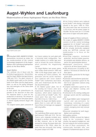 HYDRONEWS
Augst-Wyhlen
The cantonal city of Basel and the
Kraftübertragungswerke Rheinfelden
built the Augst-Wyhlen barrage between
1908 and 1912. The plant consists of
the Wyhlen power plant on the German
bank of the Rhine and the Augst power
plant, as well as the jointly managed
weir and watergate on the Swiss bank
of the river.
In both plants the powerhouses lie
parallel to the direction of flow and
the impound water is used for the
production of electricity. The amount of
water employed in the twin power plants
is shared equally between Augst and
Wyhlen.
The original turbine plant consisted of
ten Francis turbines for each plant with
a horizontal shaft configuration. Two
smaller turbines of a similar type were
used to actuate the exciter machines,
which provided the magnetising
current.
The Augst-Wyhlen twin power plants
were totally rebuilt between 1990 and
1994. In the Augst power plant, six of
the existing ten Francis turbines, the
generators and the exciter machines
were replaced with seven modern
StraﬂoTM
units. Furthermore, two Francis
units were modernized and the other
two decommissioned.
In the Wyhlen power plant, five of
the existing ten Francis units were
modernized, followed by two exciter
machines, which where replaced by
six state-of-the-art StraﬂoTM
units. The
rated water flow was thus raised
from 850 m3
/sec to 1,500 m3
/sec.
Between the Augst and Wyhlen power
plants there is a weir with ten dams.
Four of these ten barrages are equipped
with icing bafﬂes.
Laufenburg
The Laufenburg Rhine power plant was
built between 1909 and 1914. The ten
Francis units originally installed were
designed to produce power output of
40 MW. However, due to the high
demand for energy, the power plant was
modernized in the 1920s, when the
water ﬂow was increased, thus raising
the power output to 81 MW.
All ten Francis turbines were replaced
by ten StraﬂoTM
units during a total plant
rebuild in the years 1989 to 1994.
The rated water ﬂow was increased to
1,370 m3
/sec and the power output to
106 MW. The four weirs are 17.3 m wide
and consist of upper and under plates.
Scope of supply of these contracts
The scope of supply ANDRITZ HYDRO
consists of all the control technology
equipment for 23 StraﬂoTM
and seven
Francis turbines. All three power plants
will be virtually identically equipped
using our NEPTUN concept and
modernization is to focus on the
following parts:
■
Start/stop sequence, mechanical
protection, electrical turbine governor,
all excitation and vibration devices, as
well as the synchronization devices
■
Redundant client/server control
system for all three power plants
■
LAN infrastructure according to IEC
60870-5-104 based on Ethernet for all
three plants
■
6.8 kV busbar protection for the Augst
power plant
■
Generator and transformer protection.
■
Complete automation system for the
50/110 kV substation realized using
SICAM BC1703
■
Complete automation system for the
Augst and Wyhlen cooling and
drainage systems
■
Connection to the existing cooling and
drainage system and the Laufenburg
weir
■
The Augst-Wyhlen water management
system and sub-controllers for
Laufenburg, consisting of a water
management system, unit deployment
control, emergency level and reservoir
control
■
Reservoir simulation for both Augst-
Wyhlen and Laufenburg
■
All auxiliary systems.
ANDRITZ HYDRO received the highest
rating for the “economics” award
criterion, the award of multiple lots, and
the best rating for the technical solution.
In view of these assessments, the
commercially favorable offer was
adopted. A fundamental aspect of these
Augst-Wyhlen power plant
12 New projects
Modernization of three Hydropower Plants on the River Rhine
Augst-Wyhlen and Laufenburg
The Wyhlen power plant generator
During April 2009, ANDRITZ HYDRO
Automation received an order for
the modernization of the control
technology equipment of the Augst-
Wyhlen and Laufenburg hydropower
plants on the River Rhine.
 