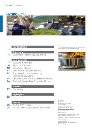 HYDRONEWS
HYDRONEWS
3
4
7
08
10
11
12
14
16
17
20
25
26
Imprint
Publisher
ANDRITZ HYDRO GmbH
A-1141 Vienna
Penzinger Strasse 76, Austria
Phone: +43 (1) 89100 2659
Responsible for the contents
Alexander Schwab
Editorial team
Clemens Mann, Jens Päutz, Peter Stettner,
Edwin Walch, Kurt Wolfartsberger
Copyright © ANDRITZ HYDRO GmbH 2009
All rights reserved
Graphic design
Layout/Production: A3 Werbeservice
Edition: 18,000
Cover photo:
The photo shows the Three Gorges generator rotor
being lifted by the main powerhouse crane.
02 Contents
Introduction
Top story
Generator Technology expanded
New projects
Ruacana 4, Namibia
Astha I & II, Albania
Dagachhu, Bhutan
Gössendorf/Kalsdorf, Austria
Augst-Wyhlen and Laufenburg,
Germany/Switzerland
CFE counts on ANDRITZ HYDRO, Mexico
Statkraft-Bundle Buy Contracts, Norway
Markets
Cameroon
Highlights
Events
ICOLD 2009, Brazil
HYDRO AUTOMATION DAY 09, Austria
 