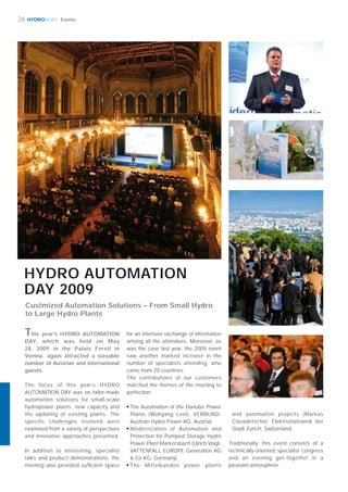 HYDRONEWS
HYDRO AUTOMATION
DAY 2009
The focus of this year’s HYDRO
AUTOMATION DAY was on tailor-made
automation solutions for small-scale
hydropower plants, new capacity and
the updating of existing plants. The
specific challenges involved were
examined from a variety of perspectives
and innovative approaches presented.
In addition to interesting, specialist
talks and product demonstrations, the
meeting also provided sufﬁcient space
This year’s HYDRO AUTOMATION
DAY, which was held on May
28, 2009 in the Palais Ferstl in
Vienna, again attracted a sizeable
number of Austrian and international
guests.
for an intensive exchange of information
among all the attendees. Moreover, as
was the case last year, the 2009 event
saw another marked increase in the
number of specialists attending, who
came from 20 countries.
The contributions of our customers
matched the themes of the meeting to
perfection:
■
The Automation of the Danube Power
Plants (Wolfgang Leeb, VERBUND-
Austrian Hydro Power AG, Austria)
■
Modernization of Automation and
Protection for Pumped Storage Hydro
Power Plant Markersbach (Ulrich Voigt,
VATTENFALL EUROPE Generation AG
& Co KG, Germany)
■
The Mittelbünden power plants
26 Events
and automation projects (Markus
Clavadetscher, Elektrizitätswerk der
Stadt Zürich, Switzerland.
Traditionally, this event consists of a
technically-oriented specialist congress
and an evening get-together in a
pleasant atmosphere.
Custmized Automation Solutions – From Small Hydro
to Large Hydro Plants
 