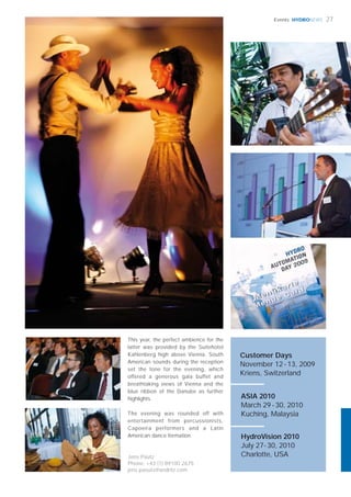 HYDRONEWS
Jens Päutz
Phone: +43 (1) 89100 2675
jens.paeutz@andritz.com
27Events
This year, the perfect ambience for the
latter was provided by the Suitehotel
Kahlenberg high above Vienna. South
American sounds during the reception
set the tone for the evening, which
offered a generous gala buffet and
breathtaking views of Vienna and the
blue ribbon of the Danube as further
highlights.
The evening was rounded off with
entertainment from percussionists,
Capoeira performers and a Latin
American dance formation.
Customer Days
November 12-13, 2009
Kriens, Switzerland
HydroVision 2010
July 27-30, 2010
Charlotte, USA
ASIA 2010
March 29-30, 2010
Kuching, Malaysia
 