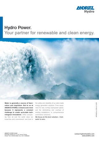 Hydro Power.
Your partner for renewable and clean energy.
contact-hydro@andritz.com
www.andritz.com
ANDRITZ HYDRO GmbH
Penzinger Strasse 76, A-1141 Vienna, Austria
Phone: +43 (1) 89100 2659, Fax: +43 (1) 8946046
HP.HN16.6,100.en.10.09
Water is generally a source of fasci-
nation and inspiration. But to us at
ANDRITZ HYDRO, it means even more
because it represents a constant
challenge to create up-to-date tech-
nological innovations. Utility compan-
ies from all over the world value our
know-how and commitment, and trust in
the safety and reliability of our tailor-made
energy generation solutions. From equip-
ment for new, turnkey hydropower plants,
and the refurbishing and overhaul of
existing installations, to comprehensive
automation solutions.
We focus on the best solution – from
water to wire.
 