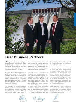 HYDRONEWS 03
Dear Business Partners
In Europe, the steadily rising demand for
peak power, as well as the increasing
utilization of wind, has led to additional
investments in pumped storage. This
trend is exempliﬁed by the Baixo Sabor
pumped storage power plant in Portugal
for which ANDRITZ HYDRO received
the order in early 2009.
The stability of the European market is
further underlined by investments in the
refurbishment of existing hydropower
installations and environment-friendly
run-of-river power plants such as
Iffezheim in Germany or Gössendorf
and Kalsdorf in Austria. Moreover,
the implementation of innovative
technologies such as HYDROMATRIX®
,
to be installed in Ashta, Albania, opens
new opportunities for hydropower.
In North America, investments in
renewables have been boosted in recent
years by the launch of trading with green
certiﬁcates. Several hydropower plants,
including John H. Kerr, Mossyrock, High
Falls and Sir Adam Beck, which were
equipped by ANDRITZ HYDRO, were
able to start their “green” electricity
production in 2009.
For many years, South America in
general and Brazil in particular, have
relied on hydropower as a response to
increasing energy demand. By mid
2012, the Jirau hydropower plant, with
the world’s largest bulb units, supplied
by ANDRITZ HYDRO, will contribute
essentially to these endeavours.
In Asia, India has again demonstrated
its ability for further development
in difficult global times. Additional
investments in hydropower have
been triggered to counteract the
permanent rise in energy consumption.
International financing agencies such
as the Asian Development Bank are
supporting this trend, as shown by the
Sawra Kuddu hydropower plant in the
far northwest of the country.
ANDRITZ HYDRO’s solid technological
background, excellent worldwide
reputation and such positive market
developments allow us to remain with a
conﬁdent view of the future.
H. Heber
After years of solid growth, hydro-
power remains, a stabilizing factor
in 2009 in the current climate of
worldwide ﬁnancial crisis and thus
forms the basis for the business
success of ANDRITZ HYDRO
W. Semper M. Komböck
 