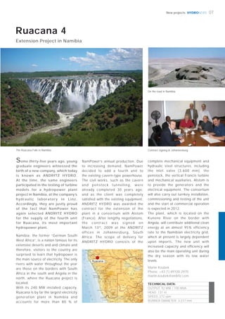 HYDRONEWS
Ruacana
07New projects
Namibia, the former “German South
West Africa”, is a nation famous for its
extensive deserts and arid climate and
therefore, visitors to the country are
surprised to learn that hydropower is
the main source of electricity. The only
rivers with water throughout the year
are those on the borders with South
Africa in the south and Angola in the
north, where the Ruacana project is
located.
With its 240 MW installed capacity,
Ruacana is by far the largest electricity
generation plant in Namibia and
accounts for more than 80 % of
complete mechanical equipment and
hydraulic steel structures, including
the inlet valve (3,600 mm), the
penstock, the vertical Francis turbine
and mechanical auxiliaries. Alstom is
to provide the generators and the
electrical equipment. The consortium
will also carry out turnkey installation,
commissioning and testing of the unit
and the start of commercial operation
is expected in 2012.
The plant, which is located on the
Kunene River on the border with
Angola, will contribute additional clean
energy at an almost 95% efficiency
rate to the Namibian electricity grid,
which at present is largely dependent
upon imports. The new unit with
increased capacity and efficiency will
also be the main operating unit during
the dry season with its low water
levels.
Martin Koubek
Phone: +43 (1) 89100 2970
martin.koubek@andritz.com
Ruacana 4
Extension Project in Namibia
NamPower’s annual production. Due
to increasing demand, NamPower
decided to add a fourth unit to
the existing cavern-type powerhouse.
The civil works, such as the cavern
and penstock tunnelling, were
already completed 30 years ago,
and as the client was completely
satisfied with the existing equipment,
ANDRITZ HYDRO was awarded the
contract for the extension of the
plant in a consortium with Alstom
(France). After lengthy negotiations,
the contract was signed on
March 13th
, 2009 at the ANDRITZ
offices in Johannesburg, South
Africa. The scope of delivery for
ANDRITZ HYDRO consists of the
TECHNICAL DATA:
OUTPUT: 92 MW / 100 MVA
HEAD: 131 m
SPEED: 272 rpm
RUNNER DIAMETER: 3,237 mm
Contract signing in Johannesburg
On the road in Namibia
The Ruacana Falls in Namibia
Some thirty-five years ago, young
graduate engineers witnessed the
birth of a new company, which today
is known as ANDRITZ HYDRO.
At the time, the same engineers
participated in the testing of turbine
models for a hydropower plant
project in Namibia, at the company’s
hydraulic laboratory in Linz.
Accordingly, they are justly proud
of the fact that NamPower has
again selected ANDRITZ HYDRO
for the supply of the fourth unit
for Ruacana, its most important
hydropower plant.
 