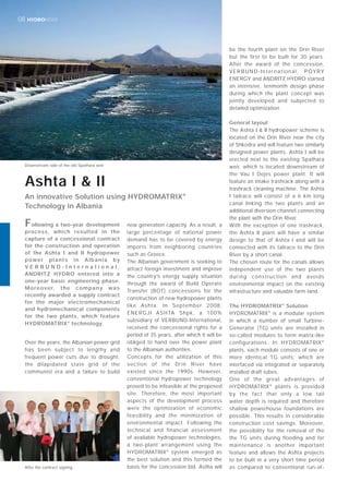 HYDRONEWS08
Over the years, the Albanian power grid
has been subject to lengthy and
frequent power cuts due to drought,
the dilapidated state grid of the
communist era and a failure to build
new generation capacity. As a result, a
large percentage of national power
demand has to be covered by energy
imports from neighboring countries
such as Greece.
The Albanian government is seeking to
attract foreign investment and improve
the country’s energy supply situation
through the award of Build Operate
Transfer (BOT) concessions for the
construction of new hydropower plants
like Ashta. In September 2008,
ENERGJI ASHTA Shpk, a 100%
subsidiary of VERBUND-International,
received the concessional rights for a
period of 35 years, after which it will be
obliged to hand over the power plant
to the Albanian authorities.
Concepts for the utilization of this
section of the Drin River have
existed since the 1990s. However,
conventional hydropower technology
proved to be infeasible at the proposed
site. Therefore, the most important
aspects of the development process
were the optimization of economic
feasibility and the minimization of
environmental impact. Following the
technical and financial assessment
of available hydropower technologies,
a two-plant arrangement using the
HYDROMATRIX®
system emerged as
the best solution and this formed the
basis for the concession bid. Astha will
be the fourth plant on the Drin River
but the first to be built for 30 years.
After the award of the concession,
VERBUND-International, PÖYRY
ENERGY and ANDRITZ HYDRO started
an intensive, tenmonth design phase
during which the plant concept was
jointly developed and subjected to
detailed optimization.
General layout
The Ashta I & II hydropower scheme is
located on the Drin River near the city
of Shkodra and will feature two similarly
designed power plants. Ashta I will be
erected next to the existing Spathara
weir, which is located downstream of
the Vau I Dejes power plant. It will
feature an intake trashrack along with a
trashrack cleaning machine. The Ashta
I tailrace will consist of a 6 km long
canal linking the two plants and an
additional diversion channel connecting
the plant with the Drin River.
With the exception of one trashrack,
the Ashta II plant will have a similar
design to that of Ashta I and will be
connected with its tailrace to the Drin
River by a short canal.
The chosen route for the canals allows
independent use of the two plants
during construction and avoids
environmental impact on the existing
infrastructure and valuable farm land.
The HYDROMATRIX®
Solution
HYDROMATRIX®
is a modular system
in which a number of small Turbine-
Generator (TG) units are installed in
so-called modules to form matrix-like
configurations. In HYDROMATRIX®
plants, each module consists of one or
more identical TG units, which are
interfaced via integrated or separately
installed draft tubes.
One of the great advantages of
HYDROMATRIX®
plants is provided
by the fact that only a low tail
water depth is required and therefore
shallow powerhouse foundations are
possible. This results in considerable
construction cost savings. Moreover,
the possibility for the removal of the
the TG units during flooding and for
maintenance is another important
feature and allows the Ashta projects
to be built in a very short time period
as compared to conventional run-of-
Ashta I & II
An innovative Solution using HYDROMATRIX®
Technology in Albania
Downstream side of the old Spathara weir
After the contract signing
Following a two-year development
process, which resulted in the
capture of a concessional contract
for the construction and operation
of the Ashta I and II hydropower
power plants in Albania by
V E R B U N D - I n t e r n a t i o n a l ,
ANDRITZ HYDRO entered into a
one-year basic engineering phase.
Moreover, the company was
recently awarded a supply contract
for the major electromechanical
and hydromechanical components
for the two plants, which feature
HYDROMATRIX®
technology.
 