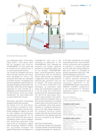 HYDRONEWSHYDRONEWS 09New projects
Alexander Bihlmayer
Phone: +43 (732) 6986 74261
alexander.bihlmayer@andritz.com
TECHNICAL DATA: Ashta I
OUTPUT: 45 x 534 kW
TOTAL OUTPUT: 24.03 MW / 24.64 MVA
VOLTAGE: 3.3 kV
HEAD: 4.98 m
SPEED: 300 rpm
RUNNER DIAMETER: 1,320 mm
TECHNICAL DATA: Ashta II
OUTPUT: 45 x 1.003 kW
TOTAL OUTPUT: 45.14 MW / 46.29 MVA
VOLTAGE: 3.3 kV
HEAD: 7.53 m
SPEED: 375 rpm
RUNNER DIAMETER: 1,320 mm
river hydropower plants. At the Ashta
hydro project, each power plant
will be equipped with forty-five
HYDROMATRIX®
TG units which will
be mounted at the upstream face of
a concrete gravity dam structure.
The TG units are arranged in one row in
front of the dam structure and can be
lifted individually for service. The
associated draft tubes are embedded
in the dam structure. The hydraulic and
electrical equipment is placed inside an
underground gallery located above the
draft tubes. Water flow can be stopped
separately for each machine by a
sliding gate on the downstream face of
the dam structure. In the case of gate
maintenance, the same lifting crane
is used as that for the TG units.
Innovative generator technology
and grid connection concept
The design of the TG units derives
from the classic concepts for small,
compact hydro turbines and has been
further developed to address the need
for high reliability, low-maintenance
and easy grid interconnection. The TG
units for the Ashta HPP will consist of
unregulated turbines and be equipped
with synchronous generators using
state-of-the-art permanent magnet
(PM) technology. ANDRITZ HYDRO
has successfully developed and
applied PM generator technology in its
StrafloMatrixTM
units and is now
extending its application to the
HYDROMATRIX®
units. Although the
frequency and voltage regulation
provided by conventional hydro units
are not possible, HYDROMATRIX®
plants using PM-generators operate
synchronously with the distribution
system, which provides an advantage
in applications where a large number of
induction-type generators may not
be feasible. The power generated
at 3.3 kV will be transferred to the
switchgear via underwater cable
chains and subsequently stepped up
to 20 kV using nine transformers
located inside the underground gallery.
The 20/110 kV main power trans-
formers will be located in two switch-
yards at flood-free elevations close to
the respective powerhouses. A medium
voltage cable connection between the
two switchyards will provide greater
flexibility in scheduled maintenance
work on the high voltage equipment.
The proposed electricity scheme
complies fully with the interconnection
requirements of the Albanian grid and
has been accepted by the Albanian
authorities.
Fast track construction
Since the basic design of the two plants
is already complete and detailed design
is progressing rapidly, the manufacture
of the plant components can already
begin during this year. Site excavation
and the construction work are planned
to commence in January 2010 with
the first draft tubes being installed in
May 2010. Ashta I is scheduled to
become operational in May 2012, with
Ashta II following in autumn 2012.
The award of the Ashta I & II contract
is another important milestone in
the continuous development and
successful application of the
HYDROMATRIX®
product and confirms
ANDRITZ HYDRO’s competences
in the development of innovative
hydropower projects in emerging
electricity markets.
Sectional view of Ashta I power station
 