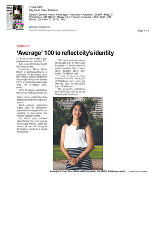 ANNERLEY
‘Average’ 100toreflectcity’sidentity
IT’S one of the world’s big-
gest questions – who am I?
And soon, Brisbane might
have an answer.
Annerley’s Maya Peres
Bhatt is participating in a
Museum of Brisbane pro-
ject, which aims to illustrate
the people who make up our
city’s 2.3 million inhabitants
with 100 “average” resi-
dents.
100% Brisbane will follow
the lives of 100 residents for
three years, collecting data
and opinions from its partic-
ipants.
Each person represents
1 per cent of Brisbane’s
population demographic, ac-
cording to Australian Bu-
reau of Statistics data.
Ms Bhatt was selected
after fitting the criteria of an
Asia-born female aged be-
tween 18 and 24 living in
Brisbane’s south in a single
household.
the people who live here and
to make it a better place by
understanding their views,
their beliefs, their atti-
tudes,” Ms Bhatt said.
“I may be from another
country but still I am a part
of Brisbane and I give my
100 per cent to this place
and call it home.”
The project’s exhibition
will open on July 15 at the
Museum of Brisbane.
Annerley’s Maya Peres Bhatt will take part in the 100% Brisbane project. Picture: PETER CRONIN
Page 1 of 1
31 Mar 2016
City South News, Brisbane
Section: General News • Article type : News Item • Audience : 29,907 • Page: 3
Printed Size: 335.00cm² • Market: QLD • Country: Australia • ASR: AUD 1,475
Words: 206 • Item ID: 567921190
Copyright Agency licensed copy (www.copyright.com.au)
 