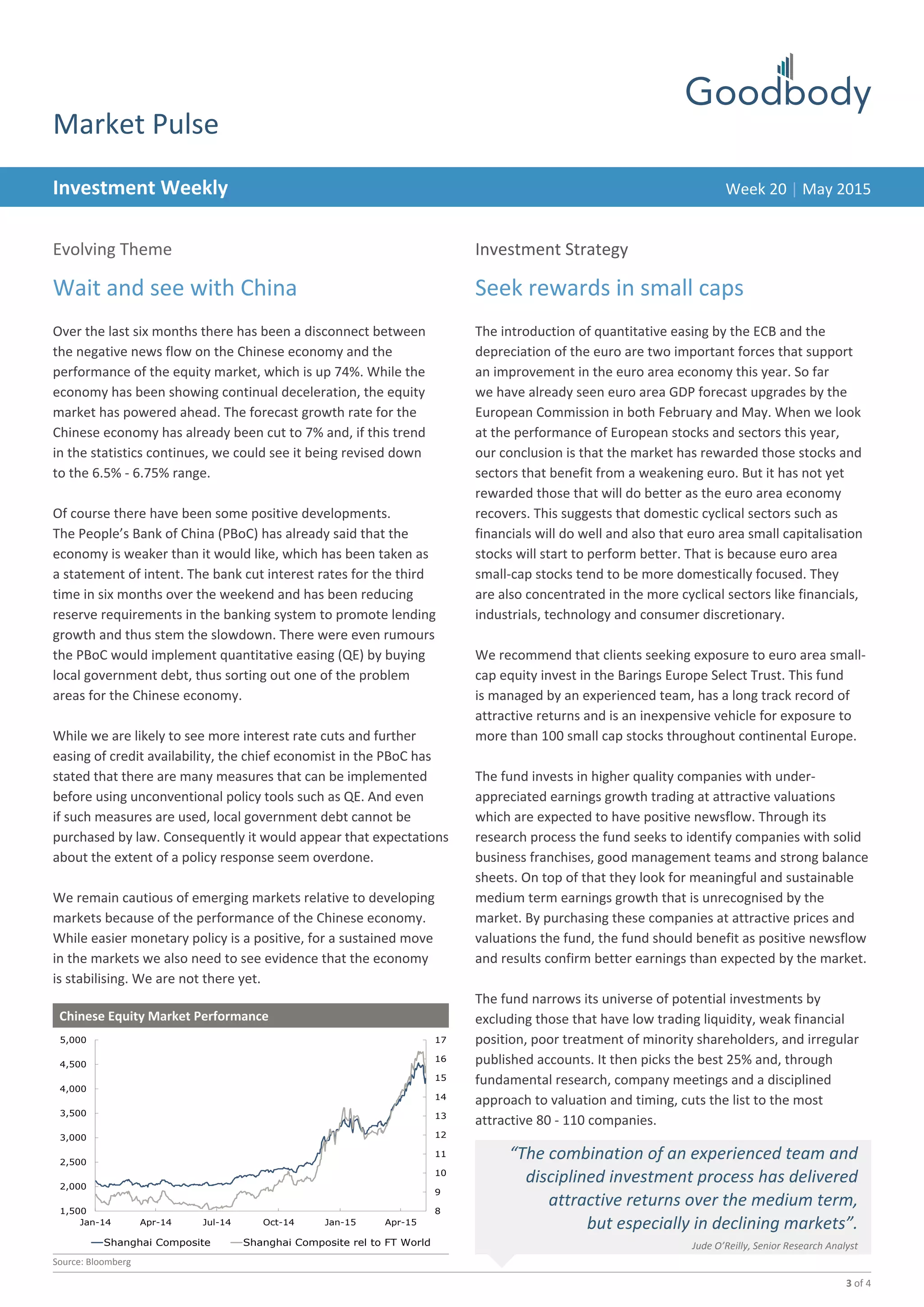 3 of 4
DateInvestment Weekly
Market Pulse
Evolving Theme
Wait and see with China
Over the last six months there has been a disconnect between
the negative news flow on the Chinese economy and the
performance of the equity market, which is up 74%. While the
economy has been showing continual deceleration, the equity
market has powered ahead. The forecast growth rate for the
Chinese economy has already been cut to 7% and, if this trend
in the statistics continues, we could see it being revised down
to the 6.5% - 6.75% range.
Of course there have been some positive developments.
The People’s Bank of China (PBoC) has already said that the
economy is weaker than it would like, which has been taken as
a statement of intent. The bank cut interest rates for the third
time in six months over the weekend and has been reducing
reserve requirements in the banking system to promote lending
growth and thus stem the slowdown. There were even rumours
the PBoC would implement quantitative easing (QE) by buying
local government debt, thus sorting out one of the problem
areas for the Chinese economy.
While we are likely to see more interest rate cuts and further
easing of credit availability, the chief economist in the PBoC has
stated that there are many measures that can be implemented
before using unconventional policy tools such as QE. And even
if such measures are used, local government debt cannot be
purchased by law. Consequently it would appear that expectations
about the extent of a policy response seem overdone.
We remain cautious of emerging markets relative to developing
markets because of the performance of the Chinese economy.
While easier monetary policy is a positive, for a sustained move
in the markets we also need to see evidence that the economy
is stabilising. We are not there yet.
Week 20 | May 2015
Chinese Equity Market Performance
	
Source: Bloomberg
8
9
10
11
12
13
14
15
16
17
1,500
2,000
2,500
3,000
3,500
4,000
4,500
5,000
Jan-14 Apr-14 Jul-14 Oct-14 Jan-15 Apr-15
Shanghai Composite Shanghai Composite rel to FT World
“The combination of an experienced team and
disciplined investment process has delivered
attractive returns over the medium term,
but especially in declining markets”.
Jude O’Reilly, Senior Research Analyst
Investment Strategy
Seek rewards in small caps
The introduction of quantitative easing by the ECB and the
depreciation of the euro are two important forces that support
an improvement in the euro area economy this year. So far
we have already seen euro area GDP forecast upgrades by the
European Commission in both February and May. When we look
at the performance of European stocks and sectors this year,
our conclusion is that the market has rewarded those stocks and
sectors that benefit from a weakening euro. But it has not yet
rewarded those that will do better as the euro area economy
recovers. This suggests that domestic cyclical sectors such as
financials will do well and also that euro area small capitalisation
stocks will start to perform better. That is because euro area
small-cap stocks tend to be more domestically focused. They
are also concentrated in the more cyclical sectors like financials,
industrials, technology and consumer discretionary.
We recommend that clients seeking exposure to euro area small-
cap equity invest in the Barings Europe Select Trust. This fund
is managed by an experienced team, has a long track record of
attractive returns and is an inexpensive vehicle for exposure to
more than 100 small cap stocks throughout continental Europe.
The fund invests in higher quality companies with under-
appreciated earnings growth trading at attractive valuations
which are expected to have positive newsflow. Through its
research process the fund seeks to identify companies with solid
business franchises, good management teams and strong balance
sheets. On top of that they look for meaningful and sustainable
medium term earnings growth that is unrecognised by the
market. By purchasing these companies at attractive prices and
valuations the fund, the fund should benefit as positive newsflow
and results confirm better earnings than expected by the market.
The fund narrows its universe of potential investments by
excluding those that have low trading liquidity, weak financial
position, poor treatment of minority shareholders, and irregular
published accounts. It then picks the best 25% and, through
fundamental research, company meetings and a disciplined
approach to valuation and timing, cuts the list to the most
attractive 80 - 110 companies.
 