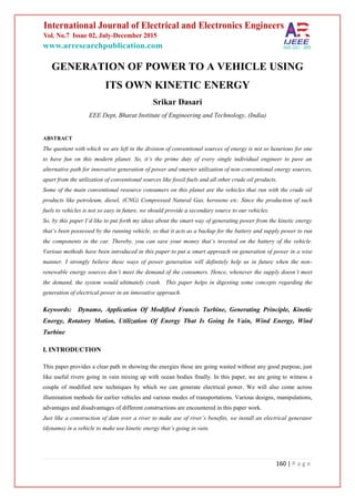 160 | P a g e
GENERATION OF POWER TO A VEHICLE USING
ITS OWN KINETIC ENERGY
Srikar Dasari
EEE Dept, Bharat Institute of Engineering and Technology, (India)
ABSTRACT
The quotient with which we are left in the division of conventional sources of energy is not so luxurious for one
to have fun on this modern planet. So, it’s the prime duty of every single individual engineer to pave an
alternative path for innovative generation of power and smarter utilization of non-conventional energy sources,
apart from the utilization of conventional sources like fossil fuels and all other crude oil products.
Some of the main conventional resource consumers on this planet are the vehicles that run with the crude oil
products like petroleum, diesel, (CNG) Compressed Natural Gas, kerosene etc. Since the production of such
fuels to vehicles is not so easy in future, we should provide a secondary source to our vehicles.
So, by this paper I’d like to put forth my ideas about the smart way of generating power from the kinetic energy
that’s been possessed by the running vehicle, so that it acts as a backup for the battery and supply power to run
the components in the car. Thereby, you can save your money that’s invested on the battery of the vehicle.
Various methods have been introduced in this paper to put a smart approach on generation of power in a wise
manner. I strongly believe these ways of power generation will definitely help us in future when the non-
renewable energy sources don’t meet the demand of the consumers. Hence, whenever the supply doesn’t meet
the demand, the system would ultimately crash. This paper helps in digesting some concepts regarding the
generation of electrical power in an innovative approach.
Keywords: Dynamo, Application Of Modified Francis Turbine, Generating Principle, Kinetic
Energy, Rotatory Motion, Utilization Of Energy That Is Going In Vain, Wind Energy, Wind
Turbine
I. INTRODUCTION
This paper provides a clear path in showing the energies those are going wasted without any good purpose, just
like useful rivers going in vain mixing up with ocean bodies finally. In this paper, we are going to witness a
couple of modified new techniques by which we can generate electrical power. We will also come across
illumination methods for earlier vehicles and various modes of transportations. Various designs, manipulations,
advantages and disadvantages of different constructions are encountered in this paper work.
Just like a construction of dam over a river to make use of river’s benefits, we install an electrical generator
(dynamo) in a vehicle to make use kinetic energy that’s going in vain.
 