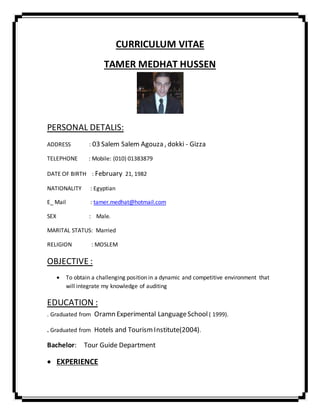 CURRICULUM VITAE
TAMER MEDHAT HUSSEN
PERSONAL DETALIS:
ADDRESS : 03 Salem Salem Agouza , dokki - Gizza
TELEPHONE : Mobile: (010) 01383879
DATE OF BIRTH : February 21, 1982
NATIONALITY : Egyptian
E_ Mail : tamer.medhat@hotmail.com
SEX : Male.
MARITAL STATUS: Married
RELIGION : MOSLEM
OBJECTIVE :
 To obtain a challenging position in a dynamic and competitive environment that
will integrate my knowledge of auditing
EDUCATION :
. Graduated from Oramn Experimental LanguageSchool ( 1999).
. Graduated from Hotels and TourismInstitute(2004).
Bachelor: Tour Guide Department
 EXPERIENCE
 