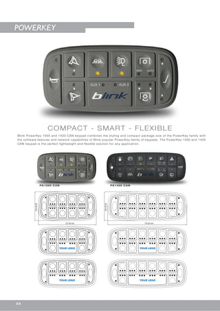 COMPACT - SMART - FLEXIBLE
Blink PowerKey 1000 and 1400 CAN keypad combines the styling and compact package size of the PowerKey family with
the software features and network capabilities of Blink popular PowerKey family of keypads. The PowerKey 1000 and 1400
CAN keypad is the perfect lightweight and flexible solution for any application.
PK1000 CAN PK1400 CAN
POWERKEY
127.00 mm
63.50mm
170.00 mm
63.50mm
YOUR LOGO
YOUR LOGO
YOUR LOGO
YOUR LOGO
04
 