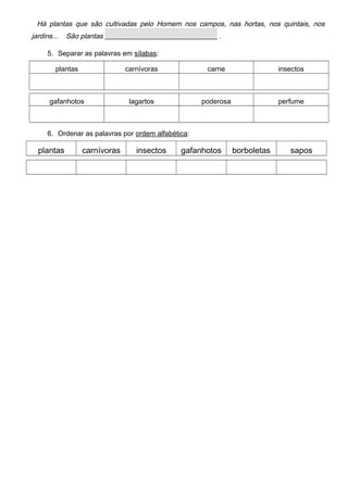 Há plantas que são cultivadas pelo Homem nos campos, nas hortas, nos quintais, nos
jardins... São plantas ________________________________ .
5. Separar as palavras em sílabas:
plantas carnívoras carne insectos
gafanhotos lagartos poderosa perfume
6. Ordenar as palavras por ordem alfabética:
plantas carnívoras insectos gafanhotos borboletas sapos
 