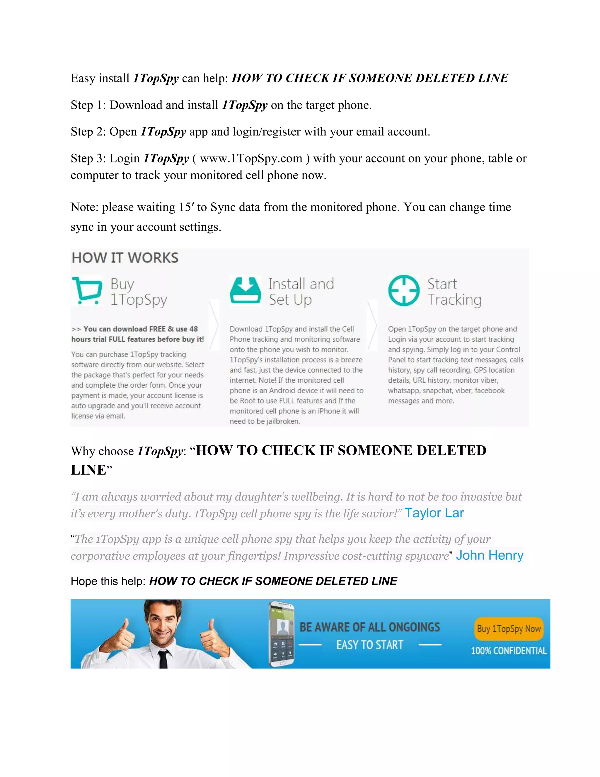 Easy install 1TopSpy can help: HOW TO CHECK IF SOMEONE DELETED LINE 
Step 1: Download and install 1TopSpy on the target phone. 
Step 2: Open 1TopSpy app and login/register with your email account. 
Step 3: Login 1TopSpy ( www.1TopSpy.com ) with your account on your phone, table or 
computer to track your monitored cell phone now. 
Note: please waiting 15′ to Sync data from the monitored phone. You can change time 
sync in your account settings. 
Why choose 1TopSpy: “HOW TO CHECK IF SOMEONE DELETED 
LINE” 
“I am always worried about my daughter’s wellbeing. It is hard to not be too invasive but 
it’s every mother’s duty. 1TopSpy cell phone spy is the life savior!” Taylor Lar 
“The 1TopSpy app is a unique cell phone spy that helps you keep the activity of your 
corporative employees at your fingertips! Impressive cost-cutting spyware” John Henry 
Hope this help: HOW TO CHECK IF SOMEONE DELETED LINE 
