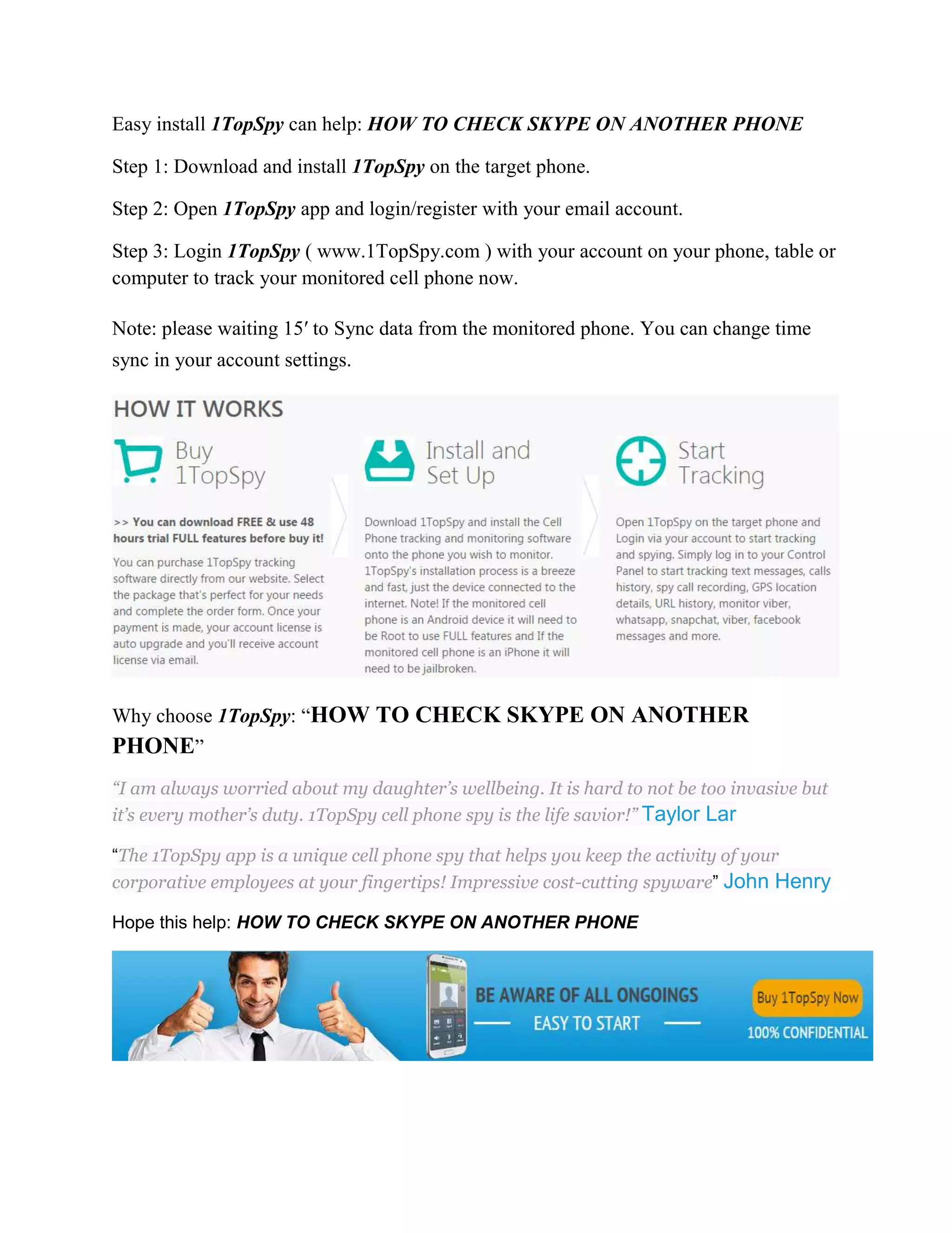 Easy install 1TopSpy can help: HOW TO CHECK SKYPE ON ANOTHER PHONE 
Step 1: Download and install 1TopSpy on the target phone. 
Step 2: Open 1TopSpy app and login/register with your email account. 
Step 3: Login 1TopSpy ( www.1TopSpy.com ) with your account on your phone, table or 
computer to track your monitored cell phone now. 
Note: please waiting 15′ to Sync data from the monitored phone. You can change time 
sync in your account settings. 
Why choose 1TopSpy: “HOW TO CHECK SKYPE ON ANOTHER 
PHONE” 
“I am always worried about my daughter’s wellbeing. It is hard to not be too invasive but 
it’s every mother’s duty. 1TopSpy cell phone spy is the life savior!” Taylor Lar 
“The 1TopSpy app is a unique cell phone spy that helps you keep the activity of your 
corporative employees at your fingertips! Impressive cost-cutting spyware” John Henry 
Hope this help: HOW TO CHECK SKYPE ON ANOTHER PHONE 
