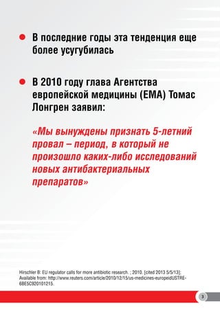 В последние годы эта тенденция еще
более усугубилась
В 2010 году глава Агентства
европейской медицины (EMA) Томас
Лонгрен заявил:
«Мы вынуждены признать 5-летний
провал – период, в который не
произошло каких-либо исследований
новых антибактериальных
препаратов»

Hirschler B: EU regulator calls for more antibiotic research. ; 2010. [cited 2013 5/5/13];
Available from: http://www.reuters.com/article/2010/12/15/us-medicines-europeidUSTRE6BE5C920101215.
3

 
