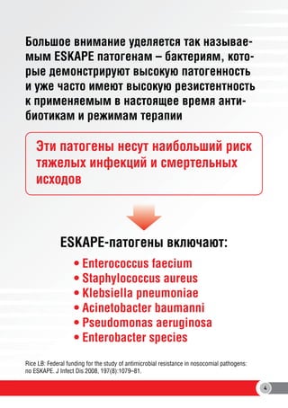 Большое внимание уделяется так называемым ESKAPE патогенам – бактериям, которые демонстрируют высокую патогенность
и уже часто имеют высокую резистентность
к применяемым в настоящее время антибиотикам и режимам терапии

Эти патогены несут наибольший риск
тяжелых инфекций и смертельных
исходов

ESKAPE-патогены включают:
• Enterococcus faecium
• Staphylococcus aureus
• Klebsiella pneumoniae
• Acinetobacter baumanni
• Pseudomonas aeruginosa
• Enterobacter species
Rice LB: Federal funding for the study of antimicrobial resistance in nosocomial pathogens:
no ESKAPE. J Infect Dis 2008, 197(8):1079–81.
4

 