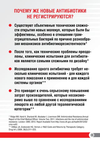 ПОЧЕМУ ЖЕ НОВЫЕ АНТИБИОТИКИ
НЕ РЕГИСТРИРУЮТСЯ?
Существуют объективные технические сложности открытия новых молекул, которые были бы
эффективны, особенно в отношении грамотрицательных бактерий по причине разнообразия механизмов антибиотикорезистентности*
После того, как технические проблемы преодолены, клинические испытания для антибиотиков являются самыми сложными по дизайну*
Исследование одного антибиотика требует несколько клинических испытаний - для каждого
нового показания к применению и для каждой
системы органов**
Это приводит к очень серьезному повышению
затрат производителей, которые несоизмеримо выше по сравнению с исследованиями
лекарств из любой другой терапевтической
категории**
* Ridge KW, Hand K, Sharland M, Abubakar I, Livermore DM: Antimicrobial Resistance,Annual
Report of the Chief Medical Officer. Volume Two, 2011. Infections and the rise of antimicrobial
resistance. London: CMO; 2013. Report Available from:http://www.dh.gov.uk/health/2013/03/
cmo-vol2/.
** DiMasi JA, Grabowski HG, Vernon J: R&D Costs and Returns by Therapeutic Category.
Drug Inf J 2004, 38(3):211–223.
6

 