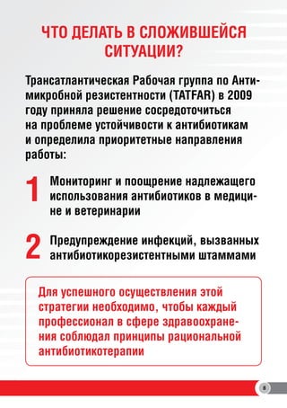 ЧТО ДЕЛАТЬ В СЛОЖИВШЕЙСЯ
СИТУАЦИИ?
Трансатлантическая Рабочая группа по Антимикробной резистентности (TATFAR) в 2009
году приняла решение сосредоточиться
на проблеме устойчивости к антибиотикам
и определила приоритетные направления
работы:

1

Мониторинг и поощрение надлежащего
использования антибиотиков в медицине и ветеринарии

2

Предупреждение инфекций, вызванных
антибиотикорезистентными штаммами

Для успешного осуществления этой
стратегии необходимо, чтобы каждый
профессионал в сфере здравоохранения соблюдал принципы рациональной
антибиотикотерапии
8

 