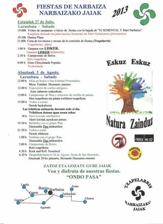 FIESTAS DE NARBAIZA
NARBAIZAKO JAIAK J01J
Uztaialak 27 de Julio.
Larunbata - Sabado
19.00h Volteo de campanas e inicio de fiestas con la bajada de "El SEMENTAL Y Mari Narbaiza".
Kanpaien doinuak eta jaien hasiera Semental eta Mari Narbaizaren jaitsierarekin
19.30h Dantza Plaza
21.00h Cena de los mozos y mozas de la comisión de fiestas.(Txapelarris)
Txapelarrien afaria
1:00 h Gaupasa con LISKER.
Gaupasa LISKER taldearekin.
2:30 h Campeonato de Bolos.
Bolo txapelketa E6:00 h Gran Chocolatada Popular. "Eskuz sk~Txokolatada
Abuztuak 3 de Agosto.
Larunbata - Sabado
12.00 h Misa en honor a San Esteban Protomártir.
Meza Esteban Deunaren omenez
12.00 h Exposición de coches antiguos.
Auto zaharren erakusketa.
13.00 h Campeonato de Mus y concurso de tortilla de patata.
Mus txapelketa eta patata tortilaren txapelketa
15:00 h Todos a comer.
Denok bazkaltzera
Las trikitixas animarán dnrante todo el día.
Trikitixen doinna egun osoan zehar.
18 h Herri kirolak interbarrios
Herri kirolak auzokoen artean.
19.30 h Bailables con el grupo Txo.
Dantzaldia Txo taldearekin
21:30 h Todos a cenar
Denok afaltzera
1.00 h Verbena con el grupo Txo.
Dantzaldia Txo taldearekin
2.00 h Campeonato de Bolos.
Bolo txapelketa.
4.30 h Rock and Roll Enziska2
6.30 h Despedida hasta el 20 de Agosto, fiesta de San Bernardo.
Abuztuak 20-ko jaiararte, Bernardo Deunaren omenez
í r:-.Ú-:." _ ..••. ,- ~I
~a~tura--ZaindiO
1
FRRCI<!NG El
ZATOZ ETA GOZATU GURE JAIAK
Ven y disfruta de nuestras fiestas.
"ONDO PASA"
Altsasu
Agurain
~.tluIAIZAl'(J
JAIAK
 