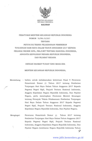 .r
/
MENTERIKEUANGAN
REPUBLIK INDONESIA
SALINAN
PERATURAN MENTER! KEUANGAN REPUBLIK INDONESIA
NOMOR 76/PMK.05/2017
TENTANG
PETUNJUK TEKNIS PELAKSANAAN PEMBERIAN
TUNJANGAN HARI RAYA DALAM TAHUN ANGGARAN 2017 KEPADA
PEGAWAI NEGERI SIPIL, PRAJURIT TENTARA NASIONAL INDONESIA,
ANGGOTA KEPOLISIAN NEGARA REPUBLIK INDONESIA,
Menimbang
Mengingat:
DAN PEJABAT NEGARA
DENGAN RAHMAT TUHAN YANG MAHA ESA
MENTER! KEUANGAN REPUBLIK INDONESIA,
bahwa untuk melaksanakan ketentuan Pasal 9 Peraturan
Pemerintah Nomor 25 Tahun 2017 tentang Pemberian
Tunjangan Hari Raya Dalam Tahun Anggaran 2017 Kepada
Pegawai Negeri Sipil, Prajurit Tentara Nasional Indonesia,
Anggota Kepolisian Negara Republik Indonesia, Dan Pejabat
Negara, perlu menetapkan Peraturan Menteri Keuangan
tentang Petunjuk Teknis Pelaksanaan Pemberian Tunjangan
Hari Raya Dalam Tahun Anggaran 2017 Kepada Pegawai
Negeri Sipil, Prajurit Tentara Nasional Indonesia, Anggota
Kepolisian Negara Republik Indonesia, Dan Pejabat Negara;
Peraturan Pemerintah Nomor 25 Tahun 2017 tentang
Pemberian Tunjangan Hari Raya Dalam Tahun Anggaran 2017
Kepada Pegawai Negeri Sipil, Prajurit Tentara Nasional
Indonesia, Anggota Kepolisian Negara Republik Indonesia, Dan
Pejabat Negara (Lembaran Negara Republik Indonesia Tahun
.,7
www.jdih.kemenkeu.go.id
 