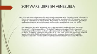 SOFTWARE LIBRE EN VENEZUELA
Para el Estado venezolano es política prioritaria reconocer a las Tecnologías de Información
Libres como mecanismo para incentivar y fomentar la producción de bienes y servicios
dirigidos a satisfacer las necesidades del pueblo, socializar el conocimiento, garantizar
acceso igualitario a las tecnologías y aumentar la capacidad nacional del sector.
´ Por esta razón, el 28 de diciembre de 2004 publica en Gaceta Oficial N° 38.095 el
Decreto N° 3.390 que establece: “Artículo 1. La Administración Pública Nacional
empleará prioritariamente Software Libre desarrollado con Estándares Abiertos, en sus
sistemas, proyectos y servicios informáticos. A tales fines, todos los órganos y entes de
la Administración Pública Nacional iniciarán los procesos de migración gradual y
progresiva de éstos hacia el Software Libre desarrollado con Estándares Abiertos”.
 