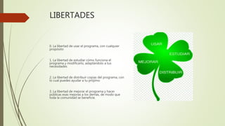 LIBERTADES
0. La libertad de usar el programa, con cualquier
propósito
1. La libertad de estudiar cómo funciona el
programa y modificarlo, adaptándolo a tus
necesidades
2. La libertad de distribuir copias del programa, con
lo cual puedes ayudar a tu prójimo
3. La libertad de mejorar el programa y hacer
públicas esas mejoras a los demás, de modo que
toda la comunidad se beneficie.
 