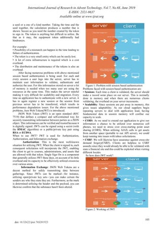 International Journal of Research in Advent Technology, Vol.7, No.6S, June 2019
E-ISSN: 2321-9637
Available online at www.ijrat.org
103
doi: 10.32622/ijrat.76S201923
a seed or a one of a kind number. Taking the time and the
seed together, the calculation produces a number that is
shown. Secure as you need the number created by the token
to sign in. The token is anything but difficult to utilize. Be
that as it may, the equipment token additionally had
hindrances.
For example:
• Possibility of a mismatch can happen in the time leading to
failure of authentication.
• The token is a very small entity which can be easily lost.
• A lot of extra infrastructure is required which is a cost
overhead.
• The distribution and maintenance of the tokens is also an
overhead.
After facing numerous problems with above mentioned
session based authentication is being used. For each and
every session a user logs into the server, server has to
maintain user information to validate, authenticate and
authorize the user. For this information stored on server a lot
of memory is needed when too many user are using the
resources at the same time. This makes the server stateful
making it very difficult for scalability and migration. Every
time an application has to authenticate with a new server, it
has to again register a new session or the session from
previous server has to be transferred, which results in
performance degradation issues. For the above mentioned
problems, Json Web Token(JWT) is introduced.
JSON Web Token (JWT) is an open standard (RFC
7519) that defines a compact and self-contained way for
securely transmitting information between parties as a JSON
object. This information can be verified and trusted because it
is digitally signed. JWTs can be signed using a secret (with
the HMAC algorithm) or a public/private key pair using
RSA or ECDSA.
When to use JWT? JWT is used for Authentication,
Authorization, and Information exchange.
Authorization: This is the most well-known
situation for utilizing JWT. When the client is signed in, each
consequent solicitation will incorporate the JWT, enabling
the client to get to courses, administrations, and assets that
are allowed with that token. Single Sign On is a component
that generally utilizes JWT these days, on account of its little
overhead and its capacity to be effectively utilized crosswise
over various areas.
Information Exchange: JSON Web Tokens are a
decent method for safely transmitting data between
gatherings. Since JWTs can be marked—for instance,
utilizing open/private key sets—you can make certain the
senders are who they state they are. Furthermore, as the mark
is determined utilizing the header and the payload, you can
likewise confirm that the substance hasn't been altered.
Figure 1: Problem with session based authentication
Problems faced with session based authentication are:
• Sessions: Each time a client is validated, the server should
make a record some place on our server. This is normally
done in memory and when there are numerous clients
validating, the overhead on your server increments.
• Scalability: Since sessions are put away in memory, this
gives issues adaptability. As our cloud suppliers begin
repeating servers to deal with application load, having
fundamental data in session memory will confine our
capacity to scale.
• CORS: As we need to extend our application to give our
information a chance to be utilized over numerous cell
phones, we need to stress over cross-starting point asset
sharing (CORS). When utilizing AJAX calls to get assets
from another space (portable to our API server), we could
keep running into issues with taboo solicitations.
• CSRF: We will likewise have assurance against cross-site
demand forgery(CSRF). Clients are helpless to CSRF
assaults since they would already be able to be validated with
state a financial site and this could be exploited when visiting
different locales.
So how does JWT work?.
Figure 2: Working of JWT
 