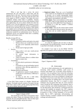International Journal of Research in Advent Technology, Vol.7, No.6S, June 2019
E-ISSN: 2321-9637
Available online at www.ijrat.org
104
doi: 10.32622/ijrat.76S201923
When a user logs into a server, the server
authenticates the user and sends a token back with the
response back to the user. The server stores no information
about the user on the server. The client sends the token with
every request as HTTP is stateless. This makes the server
completely stateless which helps in scalability. Anytime
when the user application has to access other domains or third
party applications, the server checks whether the token has
expired or not. If not the application can continue to access
the resources or else the application will have re-authenticate
with the server and then access the resources. With scheme
one complete server can be placed for authentication where it
handles all authentication for the users which minimises the
architecture needed for an authentication server. The rest of
application servers can separated which aids in scalability
and better performance issues.
Benefits of using JWT are:
• Stateless and scalable:
– Completely stateless and ready to be scaled
– Without tokens user would have to be sent
the same server repeatedly called Session
infinity
– Would result in high spot traffic
• Security:
– Since cookie is not sent, would prevent
CSRPF attacks
– No session based information to
manipulate
– Token revocation allows to validate token
based on expiry time.
• Extensibility:
– Provide selective permission to third-party
apps
– Can build our own api and handout special
permission token allowing application to
access user data.
• Multiple platforms and Domain:
– As applications expand to handle different
mobile devices and domains, CORS has to
be handled.
– As long as user has a valid token,
interoperability can be maintained.
A Json Web Token consists of a Header, Payload and
signature. The header typically consists of two parts: the type
of the token, which is JWT, and the signing algorithm being
used, such as HMAC SHA256 or RSA
Figure 3: Header of JWT
The second part of the token is the payload, which
contains the claims. Claims are statements about an entity
(typically, the user) and additional data. There are three types
of claims: registered, public, and private claims.
 Registered claims: These are a set of predefined
claims which are not mandatory but recommended,
to provide a set of useful, interoperable claims.
Some of them are: iss (issuer), exp (expiration time),
sub (subject), aud (audience), and others.
 Public claims: These can be defined at will by those
using JWTs. But to avoid collisions they should be
defined in the IANA JSON Web Token Registry or
be defined as a URI that contains a collision
resistant namespace.
 Private claims: These are the custom claims created
to share information between parties that agree on
using them and are neither registered or public
claims
Figure 4: Payload of JWT
To create the signature part you have to take the
encoded header, the encoded payload, a secret, the algorithm
is specified in the header, and sign that.
For example if you want to use the HMAC SHA256
algorithm, the signature will be created in the following way.
Figure 5: Signature of JWT
.
IV. CONCLUSION
The rate at which authentication for web applications is
increasing, which requires scalability, quick access of
resources and cheaper cost. It provides various benefits to
customers. Users are getting to know about this technology
from various sources. Many consumers have the assumption
that authentication is not as easy as building UI, though some
are finding it much more secure than other security policies.
Many organizations are holding back to the Session based
authentication because, they feel it is unsafe as newer
techniques may not protect their data. So, if the customers
want to accept the JWT technology with confidence, there is
a need to develop some skilled standardization of security.
For the third parties, there should be a certification done for
ensuring that standards are properly met. JWT comprises
three encoded parts: Header, Payload, and Signature. It can
be passed as a URL or POST parameter, or in an HTTP
header. Due to JWT’s lightweight, self-containing, and
versatile strucutre, it remains a popular tool for information
exchange and authentication.
 