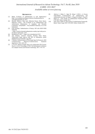 International Journal of Research in Advent Technology, Vol.7, No.6S, June 2019
E-ISSN: 2321-9637
Available online at www.ijrat.org
105
doi: 10.32622/ijrat.76S201923
REFERENCES
[1] Balaji: Evolution of Authentication in web Applications:‖
https://www.paladion.net/blogs/evolution-of-authentication-in-
web-applications‖Oct 29 ,2011.
[2] Miroslav Milinovi, Mijo erek, Dubravko Penezi, Denis Staner,
Dubravko Vonina, ―On Evolution of an Authentication and
Authorisation Infrastructure in Academic and Research
Community: AAI@EduHr – From RADIUS Hierarchy to an AAI
Federation‖
[3] Chris Sevilleja, Authentication of Node.js API with JSON WEB
TOKENS:
―https://scotch.io/tutorials/authenticate-a-node-js-api-with-json-w
eb-tokens‖ Aprill 22nd , 2015
[4] Introduction to JWT: ―https://jwt.io/introduction/‖ 2011
[5] Arie Pratama, Linawati Linawati, Nyoman Putra Sastra,
Token-based single sign-on with JWT as information system
dashboard for government‖, Aug 2018
[6] V Beltran. Characterization of Web Single Sign-On Protocols. IEEE
Communications Magazine-Communications Standards
Supplement. 2016; 54(7): 24
[7] Y Tie Jun. Method of Single Sign-on for Independent Web Systems
Based on AJAX. Proceedings of 2013 3rd International Conference
on Computer Science and Network Technology. 2013: 310–314.
[8] Kubovy J., Huber C., Jäger M., Küng J. (2016) ―A Secure
Token-Based Communication for Authentication and
Authorization Servers‖. In: Dang T., Wagner R., Küng J., Thoai N.
[9] Hardt, D.: ―The OAuth 2.0 Authorization Framework.‖ RFC
6749, RFC Editor, October 2012.
[10] Jones, M.B., Hardt, D.:‖The OAuth 2.0 Authorization Framework:
Bearer Token Usage.‖ RFC 6750, RFC Editor, October 2012
 