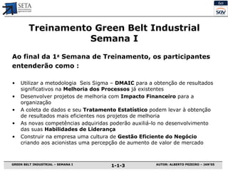 Treinamento  Green Belt Industrial Semana I Ao final da 1 a  Semana de Treinamento, os participantes entenderão como : Utilizar a  m etodologia  Seis Sigma –  DMAIC  para a obtenção de resultados significativos na  Melhoria dos Processos  já existentes Desenvolver projetos de  m elhoria com  Impacto Financeiro  para a  o rganização A coleta de dados e seu  Tratamento Estatístico  podem levar à obtenção de resultados mais eficientes nos projetos de melhoria As novas competências adquiridas poderão auxiliá-lo no desenvolvimento das suas  Habilidades de Liderança Construir na empresa uma cultura de  Gestão Eficiente do Negócio  criando aos acionistas uma percepção de aumento de  v alor de  m ercado 