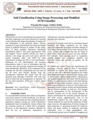 International Journal of Trend in
International Open Access Journal
ISSN No: 2456
@ IJTSRD | Available Online @ www.ijtsrd.com
Soil Classification Using Image Processing and Modified
Priyanka Dewangan,
Department of Electronics and Telecommunication Engineering
Shri Shankaracharya Institute of
ABSTRACT
Recently the use of soil classification has gained more
and more importance and recent direction in research
works indicates that image classification of images
soil information is the preferred choice. Various
methods for image classification have been developed
based on different theories or models. In this study,
three of these methods Maximum Likelihood
classification (MLC), Sub pixel classification (SP)
and Support Vector machine (SVM) are used to
classify a soil image into seven soil classes and the
results compared. MLC and SVM are hard
classification methods but SP is a soft classification.
Hardening of soft classifications for accuracy
determination leads to loss of information and the
accuracy may not necessary represent the strength of
class membership. Therefore, in the comparison of the
methods, the top 20% compositions per soil class of
the SP were used instead. Results from the
classification, indicated that output from SP was
generally poor although it performs well with soils
such as forest that are homogeneous in character. Of
the two hard classifiers, SVM gave a better output
than MLC.
Keywords: Soil Classification, Image Processing,
Support Vector Machine, SVM
I. INTRODUCTION
It is an undeniable statement that ‘land is an important
asset and a means to sustain livelihood’. It is the key
resource for most human activities including forestry,
agriculture, industry, mining, etc. Land is
fundamental factor of production closely linked with
the economic growth of a nation and its people
However, as the population increases, demand for
land for use in settlement, construction of
International Journal of Trend in Scientific Research and Development (IJTSRD)
International Open Access Journal | www.ijtsrd.com
ISSN No: 2456 - 6470 | Volume - 2 | Issue – 6 | Sep
www.ijtsrd.com | Volume – 2 | Issue – 6 | Sep-Oct 2018
ication Using Image Processing and Modified
SVM Classifier
Priyanka Dewangan, Vaibhav Dedhe
Department of Electronics and Telecommunication Engineering
Shri Shankaracharya Institute of Technology & Management, Bhitauna, Uttar Pradesh
Recently the use of soil classification has gained more
and more importance and recent direction in research
works indicates that image classification of images for
soil information is the preferred choice. Various
methods for image classification have been developed
based on different theories or models. In this study,
three of these methods Maximum Likelihood
classification (MLC), Sub pixel classification (SP)
and Support Vector machine (SVM) are used to
classify a soil image into seven soil classes and the
results compared. MLC and SVM are hard
classification methods but SP is a soft classification.
Hardening of soft classifications for accuracy
eads to loss of information and the
accuracy may not necessary represent the strength of
class membership. Therefore, in the comparison of the
methods, the top 20% compositions per soil class of
the SP were used instead. Results from the
dicated that output from SP was
generally poor although it performs well with soils
such as forest that are homogeneous in character. Of
the two hard classifiers, SVM gave a better output
Soil Classification, Image Processing,
It is an undeniable statement that ‘land is an important
asset and a means to sustain livelihood’. It is the key
resource for most human activities including forestry,
agriculture, industry, mining, etc. Land is therefore a
fundamental factor of production closely linked with
the economic growth of a nation and its people[1].
However, as the population increases, demand for
settlement, construction of
infrastructure, farming (agriculture) and other human
activities also increases.
Satisfying as a result, land and its associated natural
resources like forest, vegetation, etc are being
subjected continually to changes and t
turns affect the ecosystem. Even water resources like
rivers, streams and wetlands that may be found in
areas where such activities occur are also affected.
For example, when changes occur in vegetation;
wildlife habitat, fire conditions; a
historical values and ambient air quality, are all
affected.
As human and natural forces are transforming the
landscape, resource agencies find it increasingly
important to monitor and assess these alterations.
Land use and soil is therefore
most important factor of environmental change such
as deforestation, habitat fragmentation, urbanization,
and wetland degradation. Soil deals with the physical
features or vegetation as evident on the land whereas
land use is about what economic activity or use the
land is put to Research in land use. Soil studies have
generated so much interest locally and internationally
due to concerns globally on land use. Soil changes
and its consequences to the environment. It has
therefore become one of the crucial elements in
images classification for scientific research and real
life earth science applications
fundamentals required for such studies are
Various methods are used for the production of these
maps, however, the application of remote sensing for
map production is increasing become the relatively
cheap and quick method of acquiring up
information over a large geographical area.
Conventional ground survey methods of mapping are
Research and Development (IJTSRD)
www.ijtsrd.com
6 | Sep – Oct 2018
Oct 2018 Page: 504
ication Using Image Processing and Modified
Department of Electronics and Telecommunication Engineering,
Bhitauna, Uttar Pradesh, India
infrastructure, farming (agriculture) and other human
Satisfying as a result, land and its associated natural
resources like forest, vegetation, etc are being
subjected continually to changes and these changes in
turns affect the ecosystem. Even water resources like
rivers, streams and wetlands that may be found in
areas where such activities occur are also affected.
For example, when changes occur in vegetation;
wildlife habitat, fire conditions; aesthetic and
historical values and ambient air quality, are all
As human and natural forces are transforming the
landscape, resource agencies find it increasingly
important to monitor and assess these alterations.
Land use and soil is therefore regarded as the single
most important factor of environmental change such
as deforestation, habitat fragmentation, urbanization,
and wetland degradation. Soil deals with the physical
features or vegetation as evident on the land whereas
hat economic activity or use the
land is put to Research in land use. Soil studies have
generated so much interest locally and internationally
due to concerns globally on land use. Soil changes
and its consequences to the environment. It has
me one of the crucial elements in
images classification for scientific research and real-
life earth science applications[2]. One of the
fundamentals required for such studies are maps.
Various methods are used for the production of these
maps, however, the application of remote sensing for
map production is increasing become the relatively
cheap and quick method of acquiring up-to-date
information over a large geographical area.
onventional ground survey methods of mapping are
 