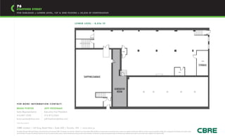 76
STAFFORD STREET
FOR SUBLEASE :: LOWER LEVEL, 1ST & 2ND FLOORS :: 20,826 SF CONTIGUOUS



                                                                                                                                                   LO W E R L E V E L - 8 , 0 2 6 S F




                                                                                                                                                                                                                                                                            HVAC




                                                                                                                                                                                                                                                                                                                                                                                                                                                                HVAC



                                                                                                                                                                                                                                                                                                                                                                                                                                                              STORAGE

                                                                                                                                                                                                                                                                                                                                                                                                                           W/C




                                                                                                                                                                          SHIPPING/GARAGE



                                                                                                                                                                                                                                                        GENERATOR
                                                                                                                                                                                                                                                          ROOM



F O R M O R E I N F O R M AT I O N C O N TA C T:

BRIAN PORTER                                                         JEFF FRIEDMAN
Sales Representative                                                 Executive Vice President
416.847.3242                                                         416.815.2363
brian.porter@cbre.com                                                jeff.friedman@cbre.com
*Sales Representative


CBRE Limited | 145 King Street West | Suite 600 | Toronto, ON | www.cbre.ca
This disclaimer shall apply to CBRE Limited, Brokerage, and to all other divisions of the Corporation (“CBRE”). The information set out herein (the “Information”) has not been verified by CBRE, and CBRE does not represent, warrant or guarantee the accuracy, correctness and completeness of the Information. CBRE does not accept or assume any responsibility or liability, direct or consequential, for the Information or the recipient’s reliance
upon the Information. The recipient of the Information should take such steps as the recipient may deem necessary to verify the Information prior to placing any reliance upon the Information. The Information may change and any property described in the Information may be withdrawn from the market at any time without notice or obligation to the recipient from CBRE.
 