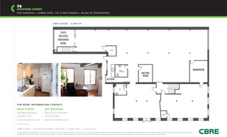 76
STAFFORD STREET
FOR SUBLEASE :: LOWER LEVEL, 1ST & 2ND FLOORS :: 20,826 SF CONTIGUOUS



                                                                                           2 N D F LO O R - 6 , 4 0 0 S F



                                                                                                         GLASS
                                                                                                       ENCLOSED
                                                                                                      CONFERENCE
                                                                                                         ROOM

                                                                                                                                                                                                                                           HVAC




                                                                                                                                                                                                                                                                  W/C                                                                                                                                                                                         BOARDROOM
                                                                                                                                                                                                                                                                  SHOWER
                                                                                                                                                                                                                                                                                                                          MEETING
                                                                                                                                                                                                                                                                                                                           ROOM
                                                                                                                                                                                                                                  KITCHEN




                                                                                                                                                                                                                                                                  W/C
F O R M O R E I N F O R M AT I O N C O N TA C T:

BRIAN PORTER                                                         JEFF FRIEDMAN
Sales Representative                                                 Executive Vice President
                                                                                                                                                                                                                                                                                                                                                                             HVAC
416.847.3242                                                         416.815.2363
brian.porter@cbre.com                                                jeff.friedman@cbre.com
*Sales Representative


CBRE Limited | 145 King Street West | Suite 600 | Toronto, ON | www.cbre.ca
This disclaimer shall apply to CBRE Limited, Brokerage, and to all other divisions of the Corporation (“CBRE”). The information set out herein (the “Information”) has not been verified by CBRE, and CBRE does not represent, warrant or guarantee the accuracy, correctness and completeness of the Information. CBRE does not accept or assume any responsibility or liability, direct or consequential, for the Information or the recipient’s reliance
upon the Information. The recipient of the Information should take such steps as the recipient may deem necessary to verify the Information prior to placing any reliance upon the Information. The Information may change and any property described in the Information may be withdrawn from the market at any time without notice or obligation to the recipient from CBRE.
 