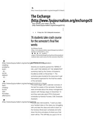 
By Whitney Dowds
(http://www.fpujournalism.org/exchange2015/author/whitney­
dowds/) on November 5, 2015
     (mailto:?
subject=The%20Exchange%20%3A%2076%20students%20take%20crash%20course%20for%20the%20semes
students­take­crash­course­for­the­semesters­final­five­weeks%2F)
(http://www.fpujournalism.org/exchange2015/feed/)
76 students take crash course
for the semester’s final five
weeks
by Whitney Dowds
Seventy-six students packed the “BRING IT
ON: LAST FIVE WEEKS OF THE SEMESTER”
workshop held by the Center of Academic
Excellence (CAE) on November 7. The
workshop gave students the resources to get
themselves organized for the ﬁnal ﬁve weeks
of the semester.
The event began with a calendar overview of
the last ﬁve weeks of the semester. Students
were reminded about the stress management
session with therapy dogs on December 10
and they were also given FPU’s ﬁnal exam
schedules by Karissa Forzese, CAE Graduate
Assistant.
Forzese also told students, “I want you take
your hardest class or the class your struggling
with and take the class and write it down on
the handout (ﬁnal exam schedule) and write
down the time and place of where your ﬁnal
exam will be. This will help you guys a lot so

(http://www.fpujournalism.org/exchange2015/2015/11/registration-
creating-
problems-
even-
as-
some-
defend-
it/)

(http://www.fpujournalism.org/exchange2015/2015/11/local-
teen-
missing-
found-
late-
thursday-
afternoon/)

(http://www.fpujournalism.org/exchange2015)
The Exchange
(http://www.fpujournalism.org/exchange201
Your school, your news, your life.
(http://www.fpujournalism.org/exchange2015/)
Friday the 13th Volleyball showdown;
number one vs number two
‹ ›
 